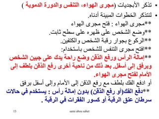 •
‫األبجديات‬ ‫تذكر‬
(
‫الدموية‬ ‫والدورة‬ ‫التنفس‬ ،‫الهواء‬ ‫مجرى‬
(
•
‫أدناه‬ ‫المبينة‬ ‫الخطوات‬ ‫لنتذكر‬
.
**
‫الهواء‬ ‫مجرى‬
:
‫الهواء‬ ‫مجرى‬ ‫فتح‬
**
‫ثابت‬ ‫سطح‬ ‫على‬ ‫ظهره‬ ‫على‬ ‫الشخص‬ ‫وضع‬
.
**
‫والكتفين‬ ‫الشخص‬ ‫رقبة‬ ‫بجوار‬ ‫الركوع‬
.
**
‫باستخدام‬ ‫للشخص‬ ‫التنفس‬ ‫مجرى‬ ‫افتح‬
:
**
‫الشخص‬ ‫جبين‬ ‫على‬ ‫يدك‬ ‫راحة‬ ‫وضع‬ ‫الذقن‬ ‫ورفع‬ ‫الرأس‬ ‫إمالة‬
‫أسفل‬ ‫إلى‬ ‫وبرفق‬
.
‫إ‬ ‫بلطف‬ ‫الذقن‬ ‫رفع‬ ‫أخرى‬ ‫ناحية‬ ‫من‬ ‫ذلك‬ ‫بعد‬
‫لى‬
‫الهواء‬ ‫مجرى‬ ‫لفتح‬ ‫األمام‬
.
‫مع‬ ‫بلطف‬ ‫الفك‬ ‫ادفع‬ ‫أو‬
‫برفق‬ ‫أسفل‬ ‫وإلى‬ ‫األمام‬ ‫إلى‬ ‫الذقن‬ ‫رفع‬
**
‫الفك‬ ‫دفع‬
(
‫الذقن‬ ‫رفع‬ ‫أو‬
)
‫رأس‬ ‫إمالة‬ ‫بدون‬
:
‫حاال‬ ‫في‬ ‫يستخدم‬
‫ت‬
‫الرقبة‬ ‫في‬ ‫الفقرات‬ ‫كسور‬ ‫أو‬ ‫الرقبة‬ ‫عنق‬ ‫سرطان‬
.
13 sami abou sabet
 