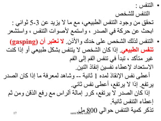 •
‫التنفس‬
:
‫للشخص‬ ‫التنفس‬
‫عن‬ ‫يزيد‬ ‫ال‬ ‫ما‬ ‫مع‬ ،‫الطبيعي‬ ‫التنفس‬ ‫وجود‬ ‫من‬ ‫تحقق‬
3
-
5
‫ثواني‬
:
‫واست‬ ، ‫التنفس‬ ‫ألصوات‬ ‫واستمع‬ ، ‫الصدر‬ ‫في‬ ‫حركة‬ ‫عن‬ ‫ابحث‬
‫شعر‬
•
‫واألذن‬ ‫خدك‬ ‫على‬ ‫الشخص‬ ‫لذلك‬ ‫التنفس‬
.
‫أن‬ ‫نعتبر‬ ‫ال‬
(
gasping
)
‫الطبيعي‬ ‫تنفس‬
.
‫طبيعي‬ ‫بشكل‬ ‫يتنفس‬ ‫ال‬ ‫الشخص‬ ‫كان‬ ‫إذا‬
‫كنت‬ ‫إذا‬ ‫أو‬
‫الفم‬ ‫إلى‬ ‫الفم‬ ‫تنفس‬ ‫في‬ ‫تبدأ‬ ، ‫متأكد‬ ‫غير‬
‫اثنين‬ ‫إنقاذ‬ ‫نفسين‬ ‫إلعطاء‬ ‫االستعداد‬
.
‫لمده‬ ‫اإلنقاذ‬ ‫نفس‬ ‫أعطى‬
1
‫ثانية‬
--
‫الصدر‬ ‫كان‬ ‫إذا‬ ‫ما‬ ‫لمعرفة‬ ‫وشاهد‬
‫يرتفع‬
.
‫ثاني‬ ‫نفس‬ ‫أعطى‬ ،‫يرتفع‬ ‫ال‬ ‫إذا‬
.
‫ث‬ ‫ومن‬ ‫الذقن‬ ‫رفع‬ ‫مع‬ ‫ألراس‬ ‫إمالة‬ ‫كرر‬ ،‫يرتفع‬ ‫ال‬ ‫الصدر‬ ‫كان‬ ‫إذا‬
‫م‬
‫ثانية‬ ‫التنفس‬ ‫إعطاء‬
.
‫حوالي‬ ‫التنفس‬ ‫كمية‬ ‫تذكر‬
800
‫مل‬
.
17 sami abou sabet
 