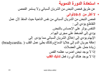 •
‫الدموية‬ ‫الدورة‬ ‫استعادة‬
‫الفحص‬ ‫يستمر‬ ‫وال‬ ‫ألسباتي‬ ‫الشريان‬ ‫من‬ ‫النبض‬ ‫فحص‬ ‫طريق‬ ‫عن‬
•
‫من‬ ‫أكثر‬ ‫ال‬
5
-
10
‫ثوانى‬
‫ألن‬ ‫المنقذ‬ ‫حيث‬ ‫الناحية‬ ‫نفس‬ ‫من‬ ‫ألسباتي‬ ‫الشريان‬ ‫من‬ ‫النبض‬ ‫فحص‬
‫عمل‬
‫إلى‬ ‫يؤدي‬ ‫التقاطع‬
:
‫بالنبض‬ ‫اإلحساس‬ ‫على‬ ‫يؤثر‬ ‫التنفس‬
.
‫الهواء‬ ‫مجرى‬ ‫على‬ ‫الضغط‬ ‫إلى‬ ‫يؤدي‬
.
‫إلى‬ ‫يؤدى‬ ‫مما‬ ‫ألسباتي‬ ‫الشريان‬ ‫إغالق‬ ‫إلى‬ ‫يؤدي‬ ‫اإلبهام‬
‫الدماغ‬ ‫خاليا‬ ‫إلى‬ ‫الدم‬ ‫جريان‬ ‫إعاقة‬
.
‫القلب‬ ‫عمل‬ ‫بطئ‬ ‫وكذلك‬
(
bradycardia.
)
‫العضالت‬ ‫على‬ ‫حمل‬ ‫زيادة‬
‫القص‬ ‫عظمه‬ ‫اضرب‬ ‫نبض‬ ‫يوجد‬ ‫ال‬ ‫إذا‬
‫فعل‬ ‫رد‬ ‫أي‬ ‫هناك‬ ‫يوجد‬ ‫ال‬ ‫إذا‬
‫القلب‬ ‫تدليك‬
19 sami abou sabet
 