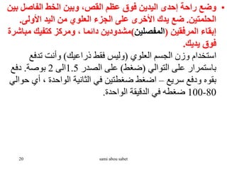 •
‫ب‬ ‫الفاصل‬ ‫الخط‬ ‫وبين‬ ،‫القص‬ ‫عظم‬ ‫فوق‬ ‫اليدين‬ ‫إحدى‬ ‫راحة‬ ‫وضع‬
‫ين‬
‫الحلمتين‬
.
‫األولى‬ ‫اليد‬ ‫من‬ ‫العلوي‬ ‫الجزء‬ ‫على‬ ‫األخرى‬ ‫يدك‬ ‫ضع‬
.
‫المرفقين‬ ‫إبقاء‬
(
‫المفصلين‬
)
‫م‬ ‫كتفيك‬ ‫ومركز‬ ، ‫دائما‬ ‫مشدودين‬
‫باشرة‬
‫يديك‬ ‫فوق‬
.
‫العلوي‬ ‫الجسم‬ ‫وزن‬ ‫استخدام‬
(
‫ذراعيك‬ ‫فقط‬ ‫وليس‬
)
‫تدفع‬ ‫وأنت‬
‫التوالي‬ ‫على‬ ‫باستمرار‬
(
‫ضغط‬
)
‫الصدر‬ ‫على‬
1.5
‫الى‬
2
‫بوصة‬
.
‫دفع‬
‫سريع‬ ‫ودفع‬ ‫بقوه‬
–
‫أي‬ ، ‫الواحدة‬ ‫الثانية‬ ‫في‬ ‫ضغطتين‬ ‫اضغط‬
‫حوالي‬
80
-
100
‫الواحدة‬ ‫الدقيقة‬ ‫في‬ ‫ضغطه‬
.
20 sami abou sabet
 