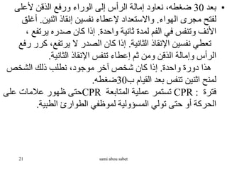 •
‫بعد‬
30
‫ألعلى‬ ‫الذقن‬ ‫ورفع‬ ‫الوراء‬ ‫إلى‬ ‫الرأس‬ ‫إمالة‬ ‫نعاود‬ ،‫ضغطه‬
‫الهواء‬ ‫مجرى‬ ‫لفتح‬
.
‫اثنين‬ ‫إنقاذ‬ ‫نفسين‬ ‫إلعطاء‬ ‫واالستعداد‬
.
‫أغ‬
‫لق‬
‫واحدة‬ ‫ثانية‬ ‫لمدة‬ ‫الفم‬ ‫في‬ ‫وتنفس‬ ‫األنف‬
.
‫يرتف‬ ‫صدره‬ ‫كان‬ ‫إذا‬
، ‫ع‬
‫الثانية‬ ‫اإلنقاذ‬ ‫نفسين‬ ‫تعطي‬
.
‫ك‬ ،‫يرتفع‬ ‫ال‬ ‫الصدر‬ ‫كان‬ ‫إذا‬
‫رفع‬ ‫رر‬
‫الثانية‬ ‫اإلنقاذ‬ ‫تنفس‬ ‫إعطاء‬ ‫ثم‬ ‫ومن‬ ‫الذقن‬ ‫وإمالة‬ ‫الرأس‬
.
‫واحدة‬ ‫دورة‬ ‫هذا‬
.
‫الشخص‬ ‫ذلك‬ ‫نطلب‬ ،‫موجود‬ ‫آخر‬ ‫شخص‬ ‫كان‬ ‫إذا‬
‫ب‬ ‫القيام‬ ‫بعد‬ ‫تنفس‬ ‫اثنين‬ ‫لمنح‬
30
‫ضغطه‬
.
‫فترة‬
CPR :
‫المتابعة‬ ‫عملية‬ ‫تستمر‬
CPR
‫على‬ ‫عالمات‬ ‫ظهور‬ ‫حتى‬
‫الطبية‬ ‫الطوارئ‬ ‫لموظفي‬ ‫المسؤولية‬ ‫تولي‬ ‫حتى‬ ‫أو‬ ‫الحركة‬
.
21 sami abou sabet
 