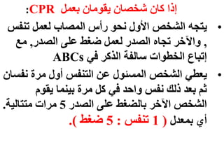 ‫بعمل‬ ‫يقومان‬ ‫شخصان‬ ‫كان‬ ‫إذا‬
CPR
:
•
‫تنف‬ ‫لعمل‬ ‫المصاب‬ ‫رأس‬ ‫نحو‬ ‫األول‬ ‫الشخص‬ ‫يتجه‬
‫س‬
,
‫الصدر‬ ‫على‬ ‫ضغط‬ ‫لعمل‬ ‫الصدر‬ ‫تجاه‬ ‫واآلخر‬
,
‫مع‬
‫في‬ ‫الذكر‬ ‫سالفة‬ ‫الخطوات‬ ‫إتباع‬
ABCs
•
‫نف‬ ‫مرة‬ ‫أول‬ ‫التنفس‬ ‫عن‬ ‫المسئول‬ ‫الشخص‬ ‫يعطي‬
‫سان‬
‫يقوم‬ ‫بينما‬ ‫مرة‬ ‫كل‬ ‫في‬ ‫واحد‬ ‫نفس‬ ‫ذلك‬ ‫بعد‬ ‫ثم‬
‫الصدر‬ ‫على‬ ‫بالضغط‬ ‫اآلخر‬ ‫الشخص‬
5
‫متتالية‬ ‫مرات‬
.
‫بمعدل‬ ‫أي‬
(
1
‫تنفس‬
:
5
‫ضغط‬
.)
 