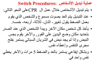 ‫األشخاص‬ ‫تبديل‬ ‫عملية‬
Switch Procedures:
•
‫ال‬ ‫عمل‬ ‫خالل‬ ‫األشخاص‬ ‫تبديل‬ ‫يتم‬
CPR
‫التالي‬ ‫النحو‬ ‫على‬
:
•
‫ي‬ ‫الذي‬ ‫والشخص‬ ‫مسموع‬ ‫بصوت‬ ‫العد‬ ‫يتم‬ ‫التبديل‬ ‫عند‬
‫قوم‬
‫تغيير‬ ‫يقول‬ ‫الضغط‬ ‫بعمل‬
-
‫اثنان‬
-
‫ثالثة‬
-
‫أربعه‬
-
‫خمس‬
‫ه‬
.
•
‫الص‬ ‫عند‬ ‫الذي‬ ‫الشخص‬ ‫ويبدأ‬ ‫اآلخر‬ ‫مكان‬ ‫شخص‬ ‫كل‬ ‫يأخذ‬
‫در‬
‫الفور‬ ‫على‬ ‫اليدين‬ ‫وضع‬ ‫مكان‬ ‫بتحديد‬
,
‫ب‬ ‫يقوم‬ ‫واآلخر‬
‫جس‬
‫يست‬ ‫السباتي‬ ‫الشريان‬ ‫في‬ ‫نبض‬ ‫يجد‬ ‫لم‬ ‫وإذا‬ ‫النبض‬
‫بفتح‬ ‫مر‬
‫نفس‬ ‫وإعطاء‬ ‫التنفس‬ ‫مجرى‬
.
•
‫والضغط‬ ‫بالعد‬ ‫يستمر‬ ‫إيقاعي‬ ‫وبشكل‬
5
‫يعطي‬ ‫واآلخر‬ ‫مرات‬
‫في‬ ‫واحد‬ ‫نفس‬
 