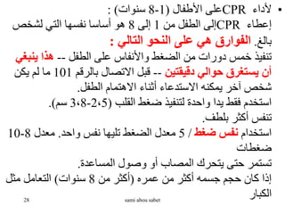 •
‫ألداء‬
CPR
‫األطفال‬ ‫على‬
(
1
-
8
‫سنوات‬
: )
‫إعطاء‬
CPR
‫من‬ ‫الطفل‬ ‫إلى‬
1
‫إلى‬
8
‫لشخص‬ ‫التي‬ ‫نفسها‬ ‫أساسا‬ ‫هو‬
‫بالغ‬
.
‫التالي‬ ‫النحو‬ ‫على‬ ‫هي‬ ‫الفوارق‬
:
‫الطفل‬ ‫على‬ ‫واألنفاس‬ ‫الضغط‬ ‫من‬ ‫دورات‬ ‫خمس‬ ‫تنفيذ‬
--
‫ينب‬ ‫هذا‬
‫غي‬
‫دقيقتين‬ ‫حوالي‬ ‫يستغرق‬ ‫أن‬
--
‫بالرقم‬ ‫االتصال‬ ‫قبل‬
101
‫يكن‬ ‫لم‬ ‫ما‬
‫الطفل‬ ‫االهتمام‬ ‫أثناء‬ ‫االستدعاء‬ ‫يمكنه‬ ‫آخر‬ ‫شخص‬
.
‫القلب‬ ‫ضغط‬ ‫لتنفيذ‬ ‫واحدة‬ ‫يدا‬ ‫فقط‬ ‫استخدم‬
(
2،5
-
3،8
‫سم‬
.)
‫بلطف‬ ‫أكثر‬ ‫تنفس‬
.
‫استخدام‬
‫ضغط‬ ‫نفس‬
/
5
‫واحد‬ ‫نفس‬ ‫تليها‬ ‫الضغط‬ ‫معدل‬
.
‫معدل‬
8
-
10
‫ضغطات‬
‫المساعدة‬ ‫وصول‬ ‫أو‬ ‫المصاب‬ ‫يتحرك‬ ‫حتى‬ ‫تستمر‬
.
‫عمره‬ ‫من‬ ‫أكثر‬ ‫جسمه‬ ‫حجم‬ ‫كان‬ ‫إذا‬
(
‫من‬ ‫أكثر‬
8
‫سنوات‬
)
‫مثل‬ ‫التعامل‬
‫الكبار‬
28 sami abou sabet
 