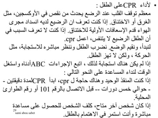 •
‫ألداء‬
CPR
‫الطفل‬ ‫على‬
:
‫األوكسجي‬ ‫في‬ ‫نقص‬ ‫من‬ ‫يحدث‬ ‫الرضع‬ ‫عند‬ ‫القلب‬ ‫توقف‬ ‫معظم‬
‫مثل‬ ،‫ن‬
‫االختناق‬ ‫أو‬ ‫الغرق‬
.
‫مجر‬ ‫انسداد‬ ‫لديه‬ ‫الرضيع‬ ‫ان‬ ‫تعرف‬ ‫كنت‬ ‫إذا‬
‫ى‬
‫لالختناق‬ ‫األولية‬ ‫اإلسعافات‬ ‫قدم‬ ‫الهواء‬
.
‫الس‬ ‫تعرف‬ ‫ال‬ ‫كنت‬ ‫إذا‬
‫في‬ ‫بب‬
‫اعمل‬ ،‫يتنفس‬ ‫ال‬ ‫الرضيع‬ ‫الطفل‬ ‫أن‬
cpr
.
‫الوضع‬ ‫ونقيم‬ ،‫لنبدأ‬
.
‫لالستج‬ ‫مباشره‬ ‫وننظر‬ ‫الطفل‬ ‫نضرب‬
‫مثل‬ ،‫ابة‬
‫الطفل‬ ‫تهز‬ ‫ال‬ ‫ولكن‬ ، ‫الحركة‬
.
‫اإلجراءات‬ ‫اتبع‬ ، ‫لذلك‬ ‫استجابة‬ ‫هناك‬ ‫يكن‬ ‫لم‬ ‫إذا‬
ABC
‫واستغل‬ ‫أدناه‬
‫التالي‬ ‫النحو‬ ‫على‬ ‫المساعدة‬ ‫لنداء‬ ‫الوقت‬
:
‫ل‬ ‫حاجة‬ ‫وهناك‬ ‫الوحيد‬ ‫المنقذ‬ ‫كنت‬ ‫إذا‬
cpr
‫ابدأ‬ ،
CPR
‫دقيقتين‬ ‫لمدة‬
-
-
‫دورات‬ ‫خمس‬ ‫حوالي‬
--
‫بالرقم‬ ‫االتصال‬ ‫قبل‬
101
‫الطوارئ‬ ‫رقم‬ ‫أو‬
‫المحلية‬
.
‫مساعدة‬ ‫على‬ ‫للحصول‬ ‫الشخص‬ ‫كلف‬ ،‫متاح‬ ‫آخر‬ ‫شخص‬ ‫كان‬ ‫إذا‬
‫بالطفل‬ ‫االهتمام‬ ‫في‬ ‫استمر‬ ‫وأنت‬ ‫مباشرة‬
.
29
sami abou sabet
 
