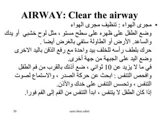 AIRWAY: Clear the airway
•
‫الهواء‬ ‫مجرى‬
:
‫الهواء‬ ‫مجرى‬ ‫تنظيف‬
‫ي‬ ‫أو‬ ‫خشبي‬ ‫لوح‬ ‫مثل‬ ، ‫مستو‬ ‫سطح‬ ‫على‬ ‫ظهره‬ ‫على‬ ‫الطفل‬ ‫وضع‬
‫دك‬
‫والساعد‬
.
‫أيضا‬ ‫بالغرض‬ ‫ستفي‬ ‫الطاولة‬ ‫أو‬ ‫األرض‬
.
‫االخر‬ ‫باليد‬ ‫الذقن‬ ‫رفع‬ ‫مع‬ ‫واحدة‬ ‫بيد‬ ‫للخلف‬ ‫رأسه‬ ‫بلطف‬ ‫حرك‬
‫ى‬
‫أخرى‬ ‫جهة‬ ‫من‬ ‫الجبهة‬ ‫على‬ ‫اليد‬ ‫وضع‬
.
‫عن‬ ‫يزيد‬ ‫ال‬ ‫ما‬ ‫في‬
10
‫الطفل‬ ‫فم‬ ‫من‬ ‫بالقرب‬ ‫أذنك‬ ‫ضع‬ ، ‫ثواني‬
‫التنفس‬ ‫وافحص‬
:
‫لصوت‬ ‫واالستماع‬ ، ‫الصدر‬ ‫حركة‬ ‫عن‬ ‫ابحث‬
‫واألذن‬ ‫خدك‬ ‫على‬ ‫التنفس‬ ‫وتحسس‬ ، ‫التنفس‬
.
‫فو‬ ‫الفم‬ ‫إلى‬ ‫الفم‬ ‫من‬ ‫التنفس‬ ‫ابدأ‬ ، ‫يتنفس‬ ‫ال‬ ‫الطفل‬ ‫كان‬ ‫إذا‬
‫را‬
.
30 sami abou sabet
 