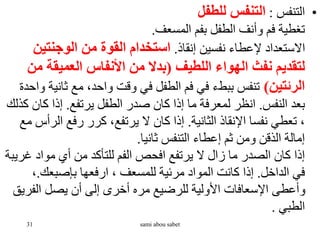 •
‫التنفس‬
:
‫للطفل‬ ‫التنفس‬
‫المسعف‬ ‫بفم‬ ‫الطفل‬ ‫وأنف‬ ‫فم‬ ‫تغطية‬
.
‫إنقاذ‬ ‫نفسين‬ ‫إلعطاء‬ ‫االستعداد‬
.
‫الوجنتي‬ ‫من‬ ‫القوة‬ ‫استخدام‬
‫ن‬
‫اللطيف‬ ‫الهواء‬ ‫نفث‬ ‫لتقديم‬
(
‫العميقة‬ ‫األنفاس‬ ‫من‬ ‫بدال‬
‫من‬
‫الرئتين‬
)
‫ث‬ ‫مع‬ ،‫واحد‬ ‫وقت‬ ‫في‬ ‫الطفل‬ ‫فم‬ ‫في‬ ‫ببطء‬ ‫تنفس‬
‫واحدة‬ ‫انية‬
‫النفس‬ ‫بعد‬
.
‫يرتفع‬ ‫الطفل‬ ‫صدر‬ ‫كان‬ ‫إذا‬ ‫ما‬ ‫لمعرفة‬ ‫انظر‬
.
‫ك‬ ‫إذا‬
‫كذلك‬ ‫ان‬
‫الثانية‬ ‫اإلنقاذ‬ ‫نفسا‬ ‫تعطي‬ ،
.
‫ال‬ ‫رفع‬ ‫كرر‬ ،‫يرتفع‬ ‫ال‬ ‫كان‬ ‫إذا‬
‫مع‬ ‫رأس‬
‫ثانيا‬ ‫التنفس‬ ‫إعطاء‬ ‫ثم‬ ‫ومن‬ ‫الذقن‬ ‫إمالة‬
.
‫غ‬ ‫مواد‬ ‫أي‬ ‫من‬ ‫للتأكد‬ ‫الفم‬ ‫افحص‬ ‫يرتفع‬ ‫ال‬ ‫زال‬ ‫ما‬ ‫الصدر‬ ‫كان‬ ‫إذا‬
‫ريبة‬
‫الداخل‬ ‫في‬
.
‫بإصبعك‬ ‫ارفعها‬ ، ‫للمسعف‬ ‫مرئية‬ ‫المواد‬ ‫كانت‬ ‫إذا‬
.
،
‫الف‬ ‫يصل‬ ‫أن‬ ‫إلى‬ ‫أخرى‬ ‫مره‬ ‫للرضيع‬ ‫األولية‬ ‫اإلسعافات‬ ‫وأعطى‬
‫ريق‬
‫الطبي‬
.
31 sami abou sabet
 