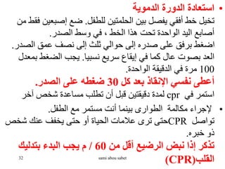 •
‫الدموية‬ ‫الدورة‬ ‫استعادة‬
‫للطفل‬ ‫الحلمتين‬ ‫بين‬ ‫يفصل‬ ‫أفقي‬ ‫خط‬ ‫تخيل‬
.
‫إصبع‬ ‫ضع‬
‫من‬ ‫فقط‬ ‫ين‬
‫الصدر‬ ‫وسط‬ ‫في‬ ، ‫الخط‬ ‫هذا‬ ‫تحت‬ ‫الواحدة‬ ‫اليد‬ ‫أصابع‬
.
‫الص‬ ‫عمق‬ ‫نصف‬ ‫إلى‬ ‫ثلث‬ ‫حوالي‬ ‫إلى‬ ‫صدره‬ ‫على‬ ‫برفق‬ ‫اضغط‬
‫در‬
.
‫نسبيا‬ ‫سريع‬ ‫إيقاع‬ ‫في‬ ‫كما‬ ‫عال‬ ‫بصوت‬ ‫العد‬
.
‫ب‬ ‫الضغط‬ ‫يجب‬
‫معدل‬
100
‫الواحدة‬ ‫الدقيقة‬ ‫في‬ ‫مرة‬
.
‫كل‬ ‫بعد‬ ‫اإلنقاذ‬ ‫نفسي‬ ‫أعطى‬
30
‫الصدر‬ ‫على‬ ‫ضغطه‬
.
‫في‬ ‫استمر‬
cpr
‫آخر‬ ‫شخص‬ ‫مساعدة‬ ‫تطلب‬ ‫أن‬ ‫قبل‬ ‫دقيقتين‬ ‫لمدة‬
•
‫الطفل‬ ‫مع‬ ‫مستمر‬ ‫أنت‬ ‫بينما‬ ‫الطوارى‬ ‫مكالمة‬ ‫إلجراء‬
.
‫تواصل‬
CPR
‫شخص‬ ‫عنك‬ ‫يخفف‬ ‫حتى‬ ‫أو‬ ‫الحياة‬ ‫عالمات‬ ‫ترى‬ ‫حتى‬
‫خبره‬ ‫ذو‬
.
‫من‬ ‫أقل‬ ‫الرضيع‬ ‫نبض‬ ‫إذا‬ ‫تذكر‬
60
/
‫بتدليك‬ ‫البدء‬ ‫يجب‬ ‫م‬
‫القلب‬
(
(CPR
32 sami abou sabet
 