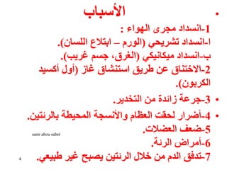 •
‫األسباب‬
1
-
‫الهواء‬ ‫مجرى‬ ‫انسداد‬
:
‫ا‬
-
‫تشريحي‬ ‫انسداد‬
(
‫الورم‬
–
‫اللسان‬ ‫ابتالع‬
.)
‫ب‬
-
‫ميكانيكي‬ ‫انسداد‬
(
‫غريب‬ ‫جسم‬ ،‫الغرق‬
.)
2
-
‫غاز‬ ‫استنشاق‬ ‫طريق‬ ‫عن‬ ‫االختناق‬
(
‫أكسيد‬ ‫أول‬
‫الكربون‬
.)
•
3
-
‫التخدير‬ ‫من‬ ‫زائدة‬ ‫جرعة‬
.
•
4
-
‫بالرئتين‬ ‫المحيطة‬ ‫واألنسجة‬ ‫العظام‬ ‫لحقت‬ ‫أضرار‬
.
5
-
‫العضالت‬ ‫ضعف‬
.
6
-
‫الرئة‬ ‫أمراض‬
.
7
-
‫طبيعي‬ ‫غير‬ ‫يصبح‬ ‫الرئتين‬ ‫خالل‬ ‫من‬ ‫الدم‬ ‫تدفق‬
.
4
sami abou sabet
 