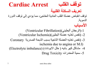 ‫القلب‬ ‫توقف‬
Cardiac Arrest
‫القلبية‬ ‫السكتة‬ ‫تعريف‬
‫الد‬ ‫توقف‬ ‫إلى‬ ‫يؤدي‬ ‫مما‬ ،‫المفاجئ‬ ‫العادية‬ ‫القلب‬ ‫عضلة‬ ‫انقباض‬ ‫توقف‬
‫ورة‬
‫الدموية‬
.
‫األسباب‬
1
-
(
‫ألبطيني‬ ‫الرجفان‬
)
(Ventricular Fibrillation)
2
-
(
‫البطين‬ ‫عضلة‬ ‫تغذيه‬ ‫نقص‬
)
(Ventricular Ischemia)
3
-
(
‫الصدرية‬ ‫الذبحة‬ ‫بسبب‬ ‫التاجية‬ ‫العضلة‬ ‫تغذيه‬ ‫نقص‬
Coronary
ischemia due to angina or M.I)
4
-
‫بائيه‬ ‫كهر‬ ‫مشاكل‬
(
‫االيونات‬ ‫خلل‬
)
(Electrolyte imbalance)
5
-
‫المخدرات‬ ‫سمية‬
Drug Toxicity
7 sami abou sabet
 