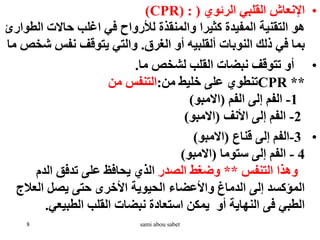 •
‫الرئوي‬ ‫القلبي‬ ‫اإلنعاش‬
(
CPR) :
)
‫ال‬ ‫حاالت‬ ‫اغلب‬ ‫في‬ ‫لألرواح‬ ‫والمنقذة‬ ‫كثيرا‬ ‫المفيدة‬ ‫التقنية‬ ‫هو‬
‫طوارئ‬
‫الغرق‬ ‫أو‬ ‫ألقلبيه‬ ‫النوبات‬ ‫ذلك‬ ‫في‬ ‫بما‬
.
‫ش‬ ‫نفس‬ ‫يتوقف‬ ‫والتي‬
‫ما‬ ‫خص‬
•
‫ما‬ ‫لشخص‬ ‫القلب‬ ‫نبضات‬ ‫تتوقف‬ ‫أو‬
.
**
CPR
‫من‬ ‫خليط‬ ‫على‬ ‫تنطوي‬
:
‫من‬ ‫التنفس‬
1
-
‫الفم‬ ‫إلى‬ ‫الفم‬
(
‫االمبو‬
)
2
-
‫األنف‬ ‫إلى‬ ‫الفم‬
(
‫االمبو‬
)
•
3
-
‫قناع‬ ‫إلى‬ ‫الفم‬
(
‫االمبو‬
)
4
-
‫ستوما‬ ‫إلى‬ ‫الفم‬
(
‫االمبو‬
)
‫التنفس‬ ‫وهذا‬
**
‫الصدر‬ ‫وضغط‬
‫الدم‬ ‫تدفق‬ ‫على‬ ‫يحافظ‬ ‫الذي‬
‫العال‬ ‫يصل‬ ‫حتى‬ ‫األخرى‬ ‫الحيوية‬ ‫واألعضاء‬ ‫الدماغ‬ ‫إلى‬ ‫المؤكسد‬
‫ج‬
‫الطبيعي‬ ‫القلب‬ ‫نبضات‬ ‫استعادة‬ ‫يمكن‬ ‫أو‬ ‫النهاية‬ ‫فى‬ ‫الطبي‬
.
8 sami abou sabet
 