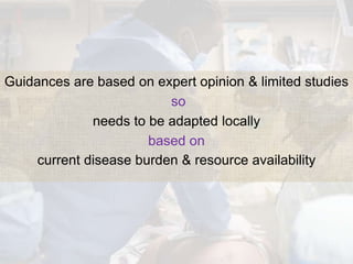 Guidances are based on expert opinion & limited studies
so
needs to be adapted locally
based on
current disease burden & resource availability
 