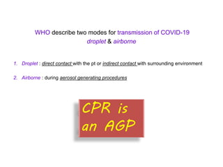 WHO describe two modes for transmission of COVID-19
droplet & airborne
1. Droplet : direct contact with the pt or indirect contact with surrounding environment
2. Airborne : during aerosol generating procedures
CPR is
an AGP
 