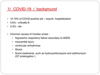 • 12-19% of COVID positive pts – require hospitalization
• 3-6% - critically ill
• 2-3% - die
• Common causes of Cardiac arrest :
• Hypoxemic respiratory failure secondary to ARDS
• myocardial injury
• ventricular arrhythmias
• Shock
• Some treatments, such as hydroxychloroquine and azithromycin
(QT prolongation )
1/ COVID-19 / background
 