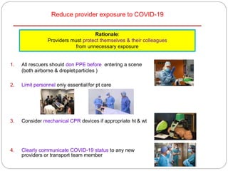 Reduce provider exposure to COVID-19
1. All rescuers should don PPE before entering a scene
(both airborne & droplet particles )
2. Limit personnel only essential for pt care
3. Consider mechanical CPR devices if appropriate ht & wt
4. Clearly communicate COVID-19 status to any new
providers or transport team member
Rationale:
Providers must protect themselves & their colleagues
from unnecessary exposure
 