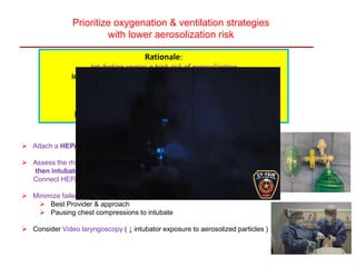 Prioritize oxygenation & ventilation strategies
with lower aerosolization risk
Rationale:
Intubation carries a high risk of aerosolization
Intubated pt. with a cuffed ETT connected to a ventilator
with a HEPA filter in the path of exhaled gas &
an in-line suction catheter
lower risk of aerosolization than any other form of PPV
 Attach a HEPA filter to any manual or mechanical ventilation device
 Assess the rhythm & defibrillate any vent. arrhythmias,
then intubate with a cuffed tube ASAP
Connect HEPA f. to ETT
 Minimize failed intubation by
 Best Provider & approach
 Pausing chest compressions to intubate
 Consider Video laryngoscopy ( ↓ intubator exposure to aerosolized particles )
 