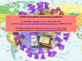 COVID-19 pandemic (coronavirus pandemic)
1st identified in Wuhan, China, in December 2019
caused by severe acute respiratory syndrome coronavirus 2 (SARS-CoV-2)
The WHO declared the outbreak a pandemic on 11 March 2020
an ongoing pandemic of coronavirus disease 2019 (COVID-19)
 