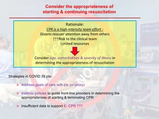 Consider the appropriateness of
starting & continuing resuscitation
Rationale:
CPR is a high-intensity team effort :
Diverts rescuer attention away from others
↑↑↑Risk to the clinical team
Limited resources
Consider age, comorbidities & severity of illness in
determining the appropriateness of resuscitation
Strategies in COVID 19 pts:
 Address goals of care with pts (or proxy)
 Institute policies to guide front-line providers in determining the
appropriateness of starting & terminating CPR
 Insufficient data to support E- CPR ???
 