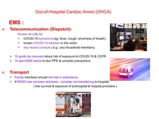 Out-of-Hospital Cardiac Arrest (OHCA)
EMS :
 Telecommunication (Dispatch):
Screen all calls for
 COVID-19 symptoms (eg, fever, cough, shortness of breath)
 known COVID-19 infection in the victim
 any recent contacts ( e.g.: any household members)
 To guide lay rescuers about risk of exposure to COVID-19 & CCPR
 To alert EMS teams to don PPE & consider precautions
 Transport
 Family members should not ride in ambulance
 If ROSC has not been achieved , consider not transferring to hospital
( low survival & exposure of prehospital & hospital providers )
 