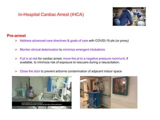 In-Hospital Cardiac Arrest (IHCA)
Pre-arrest
 Address advanced care directives & goals of care with COVID-19 pts (or proxy)
 Monitor clinical deterioration to minimize emergent intubations
 If pt is at risk for cardiac arrest, move the pt to a negative pressure room/unit, if
available, to minimize risk of exposure to rescuers during a resuscitation.
 Close the door to prevent airborne contamination of adjacent indoor space
 