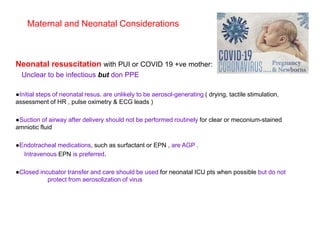Neonatal resuscitation with PUI or COVID 19 +ve mother:
Unclear to be infectious but don PPE
●Initial steps of neonatal resus. are unlikely to be aerosol-generating ( drying, tactile stimulation,
assessment of HR , pulse oximetry & ECG leads )
●Suction of airway after delivery should not be performed routinely for clear or meconium-stained
amniotic fluid
●Endotracheal medications, such as surfactant or EPN , are AGP .
Intravenous EPN is preferred.
●Closed incubator transfer and care should be used for neonatal ICU pts when possible but do not
protect from aerosolization of virus
Maternal and Neonatal Considerations
 