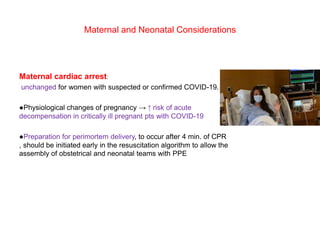 Maternal and Neonatal Considerations
Maternal cardiac arrest:
unchanged for women with suspected or confirmed COVID-19.
●Physiological changes of pregnancy → ↑ risk of acute
decompensation in critically ill pregnant pts with COVID-19
●Preparation for perimortem delivery, to occur after 4 min. of CPR
, should be initiated early in the resuscitation algorithm to allow the
assembly of obstetrical and neonatal teams with PPE
 