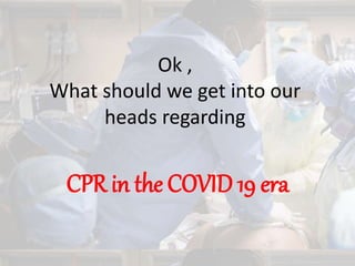 Ok ,
What should we get into our
heads regarding
CPR in the COVID 19 era
 