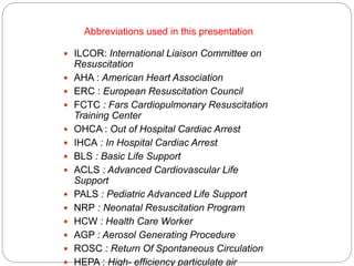 Abbreviations used in this presentation
 ILCOR: International Liaison Committee on
Resuscitation
 AHA : American Heart Association
 ERC : European Resuscitation Council
 FCTC : Fars Cardiopulmonary Resuscitation
Training Center
 OHCA : Out of Hospital Cardiac Arrest
 IHCA : In Hospital Cardiac Arrest
 BLS : Basic Life Support
 ACLS : Advanced Cardiovascular Life
Support
 PALS : Pediatric Advanced Life Support
 NRP : Neonatal Resuscitation Program
 HCW : Health Care Worker
 AGP : Aerosol Generating Procedure
 ROSC : Return Of Spontaneous Circulation
 HEPA : High- efficiency particulate air
 
