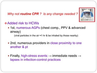 Added risk to HCWs
 1st, numerous AGPs (chest comp., PPV & advanced
airway)
(viral particles in the air ≈1 hr & be inhaled by those nearby)
 2nd, numerous providers in close proximity to one
another & pt
 Finally, high-stress events → immediate needs →
lapses in infection-control practices
Why not routine CPR ? Is any change needed ?
 