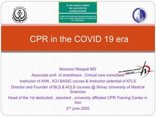 Mansoor Masjedi MD
Associate prof. of anesthesia , Critical care consultant
Instructor of AHA , ICU BASIC course & Instructor potential of ATLS
Director and Founder of BLS & ACLS courses @ Shiraz University of Medical
Sciences
Head of the 1st dedicated , standard , university affiliated CPR Training Center in
Iran
2nd june 2020
CPR in the COVID 19 era
 