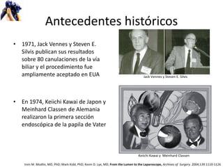 Antecedentes históricos 1971, Jack Vennes y Steven E. Silvis publican sus resultados sobre 80 canulaciones de la vía biliar y el procedimiento fue ampliamente aceptado en EUA En 1974,  Keiichi Kawai de Japon y  Meinhard Classen   de Alemania realizaron la primera sección endoscópica de la papila de Vater Jack Vennes y Steven E. Silvis Keiichi Kawai y  Meinhard Classen   Irvin M. Modlin, MD, PhD; Mark Kidd, PhD; Kevin D. Lye, MD,  From the Lumen to the Laparoscope,  Archives of  Surgery.  2004;139:1110-1126 