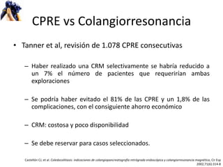 CPRE vs Colangiorresonancia Tanner et al, revisión de 1.078 CPRE consecutivas Haber realizado una CRM selectivamente se habría reducido a un 7% el número de pacientes que requerirían ambas exploraciones  Se podría haber evitado el 81% de las CPRE y un 1,8% de las complicaciones, con el consiguiente ahorro económico CRM: costosa y poco disponibilidad Se debe reservar para casos seleccionados. Castellón CJ, et al.  Coledocolitiasis: indicaciones de colangiopancreatografía retrógrada endoscópica y colangiorresonancia magnética , Cir Esp 2002;71(6):314-8 