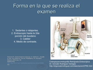 Forma en la que se realiza el examen 1.  Sedantes o relajantes. 2. Endoscopio hasta la 2da porción del duodeno 3. Catéter 4. Medio de contraste. Colangiopancreatografia Retrógrada Endoscópica Dr. Gonzalo Rodríguez Vanegas  http://drgonzalorodriguez.com/descripcionCPRE.html Pasricha PJ.  Gastrointestinal endoscopy.  In: Goldman L, Ausiello D, eds.  Cecil Medicine.  23rd ed. Philadelphia, PA: Saunders Elsevier; 2008:chap 136. Medline Plus. http :// www.nlm.nih.gov / medlineplus / spanish / ency / article /003893. htm   