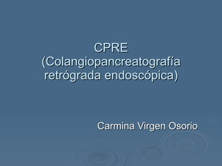 CPRE (Colangiopancreatografía retrógrada endoscópica) Carmina Virgen Osorio 
