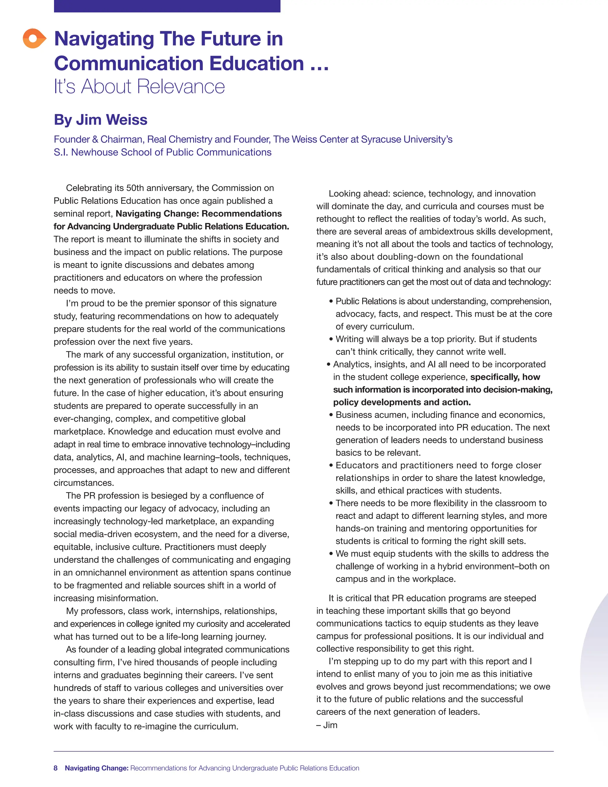 Navigating The Future in
Communication Education …
It’s About Relevance
By Jim Weiss
Founder & Chairman, Real Chemistry and Founder, The Weiss Center at Syracuse University’s
S.I. Newhouse School of Public Communications
8 Navigating Change: Recommendations for Advancing Undergraduate Public Relations Education
Celebrating its 50th anniversary, the Commission on
Public Relations Education has once again published a
seminal report, Navigating Change: Recommendations
for Advancing Undergraduate Public Relations Education.
The report is meant to illuminate the shifts in society and
business and the impact on public relations. The purpose
is meant to ignite discussions and debates among
practitioners and educators on where the profession
needs to move.
I’m proud to be the premier sponsor of this signature
study, featuring recommendations on how to adequately
prepare students for the real world of the communications
profession over the next five years.
The mark of any successful organization, institution, or
profession is its ability to sustain itself over time by educating
the next generation of professionals who will create the
future. In the case of higher education, it’s about ensuring
students are prepared to operate successfully in an
ever-changing, complex, and competitive global
marketplace. Knowledge and education must evolve and
adapt in real time to embrace innovative technology–including
data, analytics, AI, and machine learning–tools, techniques,
processes, and approaches that adapt to new and different
circumstances.
The PR profession is besieged by a confluence of
events impacting our legacy of advocacy, including an
increasingly technology-led marketplace, an expanding
social media-driven ecosystem, and the need for a diverse,
equitable, inclusive culture. Practitioners must deeply
understand the challenges of communicating and engaging
in an omnichannel environment as attention spans continue
to be fragmented and reliable sources shift in a world of
increasing misinformation.
My professors, class work, internships, relationships,
and experiences in college ignited my curiosity and accelerated
what has turned out to be a life-long learning journey.
As founder of a leading global integrated communications
consulting firm, I’ve hired thousands of people including
interns and graduates beginning their careers. I’ve sent
hundreds of staff to various colleges and universities over
the years to share their experiences and expertise, lead
in-class discussions and case studies with students, and
work with faculty to re-imagine the curriculum.
Looking ahead: science, technology, and innovation
will dominate the day, and curricula and courses must be
rethought to reflect the realities of today’s world. As such,
there are several areas of ambidextrous skills development,
meaning it’s not all about the tools and tactics of technology,
it’s also about doubling-down on the foundational
fundamentals of critical thinking and analysis so that our
future practitioners can get the most out of data and technology:
• Public Relations is about understanding, comprehension,
advocacy, facts, and respect. This must be at the core
of every curriculum.
• Writing will always be a top priority. But if students
can’t think critically, they cannot write well.
• Analytics, insights, and AI all need to be incorporated
in the student college experience, specifically, how
such information is incorporated into decision-making,
policy developments and action.
• Business acumen, including finance and economics,
needs to be incorporated into PR education. The next
generation of leaders needs to understand business
basics to be relevant.
• Educators and practitioners need to forge closer
relationships in order to share the latest knowledge,
skills, and ethical practices with students.
• There needs to be more flexibility in the classroom to
react and adapt to different learning styles, and more
hands-on training and mentoring opportunities for
students is critical to forming the right skill sets.
• We must equip students with the skills to address the
challenge of working in a hybrid environment–both on
campus and in the workplace.
It is critical that PR education programs are steeped
in teaching these important skills that go beyond
communications tactics to equip students as they leave
campus for professional positions. It is our individual and
collective responsibility to get this right.
I’m stepping up to do my part with this report and I
intend to enlist many of you to join me as this initiative
evolves and grows beyond just recommendations; we owe
it to the future of public relations and the successful
careers of the next generation of leaders.
– Jim
 