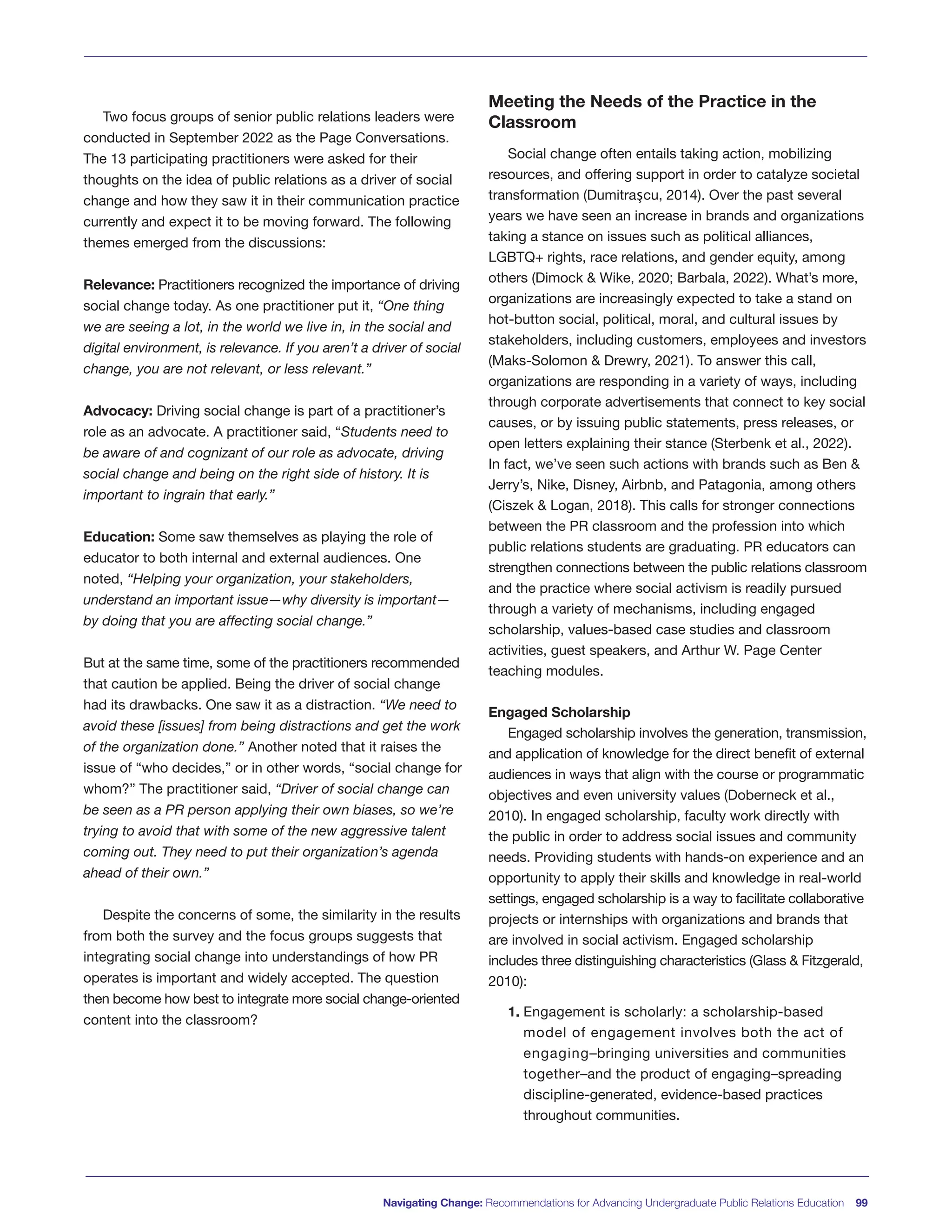 Two focus groups of senior public relations leaders were
conducted in September 2022 as the Page Conversations.
The 13 participating practitioners were asked for their
thoughts on the idea of public relations as a driver of social
change and how they saw it in their communication practice
currently and expect it to be moving forward. The following
themes emerged from the discussions:
Relevance: Practitioners recognized the importance of driving
social change today. As one practitioner put it, “One thing
we are seeing a lot, in the world we live in, in the social and
digital environment, is relevance. If you aren’t a driver of social
change, you are not relevant, or less relevant.”
Advocacy: Driving social change is part of a practitioner’s
role as an advocate. A practitioner said, “Students need to
be aware of and cognizant of our role as advocate, driving
social change and being on the right side of history. It is
important to ingrain that early.”
Education: Some saw themselves as playing the role of
educator to both internal and external audiences. One
noted, “Helping your organization, your stakeholders,
understand an important issue—why diversity is important—
by doing that you are affecting social change.”
But at the same time, some of the practitioners recommended
that caution be applied. Being the driver of social change
had its drawbacks. One saw it as a distraction. “We need to
avoid these [issues] from being distractions and get the work
of the organization done.” Another noted that it raises the
issue of “who decides,” or in other words, “social change for
whom?” The practitioner said, “Driver of social change can
be seen as a PR person applying their own biases, so we’re
trying to avoid that with some of the new aggressive talent
coming out. They need to put their organization’s agenda
ahead of their own.”
Despite the concerns of some, the similarity in the results
from both the survey and the focus groups suggests that
integrating social change into understandings of how PR
operates is important and widely accepted. The question
then become how best to integrate more social change-oriented
content into the classroom?
Meeting the Needs of the Practice in the
Classroom
Social change often entails taking action, mobilizing
resources, and offering support in order to catalyze societal
transformation (Dumitraşcu, 2014). Over the past several
years we have seen an increase in brands and organizations
taking a stance on issues such as political alliances,
LGBTQ+ rights, race relations, and gender equity, among
others (Dimock & Wike, 2020; Barbala, 2022). What’s more,
organizations are increasingly expected to take a stand on
hot-button social, political, moral, and cultural issues by
stakeholders, including customers, employees and investors
(Maks-Solomon & Drewry, 2021). To answer this call,
organizations are responding in a variety of ways, including
through corporate advertisements that connect to key social
causes, or by issuing public statements, press releases, or
open letters explaining their stance (Sterbenk et al., 2022).
In fact, we’ve seen such actions with brands such as Ben &
Jerry’s, Nike, Disney, Airbnb, and Patagonia, among others
(Ciszek & Logan, 2018). This calls for stronger connections
between the PR classroom and the profession into which
public relations students are graduating. PR educators can
strengthen connections between the public relations classroom
and the practice where social activism is readily pursued
through a variety of mechanisms, including engaged
scholarship, values-based case studies and classroom
activities, guest speakers, and Arthur W. Page Center
teaching modules.
Engaged Scholarship
Engaged scholarship involves the generation, transmission,
and application of knowledge for the direct benefit of external
audiences in ways that align with the course or programmatic
objectives and even university values (Doberneck et al.,
2010). In engaged scholarship, faculty work directly with
the public in order to address social issues and community
needs. Providing students with hands-on experience and an
opportunity to apply their skills and knowledge in real-world
settings, engaged scholarship is a way to facilitate collaborative
projects or internships with organizations and brands that
are involved in social activism. Engaged scholarship
includes three distinguishing characteristics (Glass & Fitzgerald,
2010):
1. Engagement is scholarly: a scholarship-based
model of engagement involves both the act of
engaging–bringing universities and communities
together–and the product of engaging–spreading
discipline-generated, evidence-based practices
throughout communities.
Navigating Change: Recommendations for Advancing Undergraduate Public Relations Education 99
 