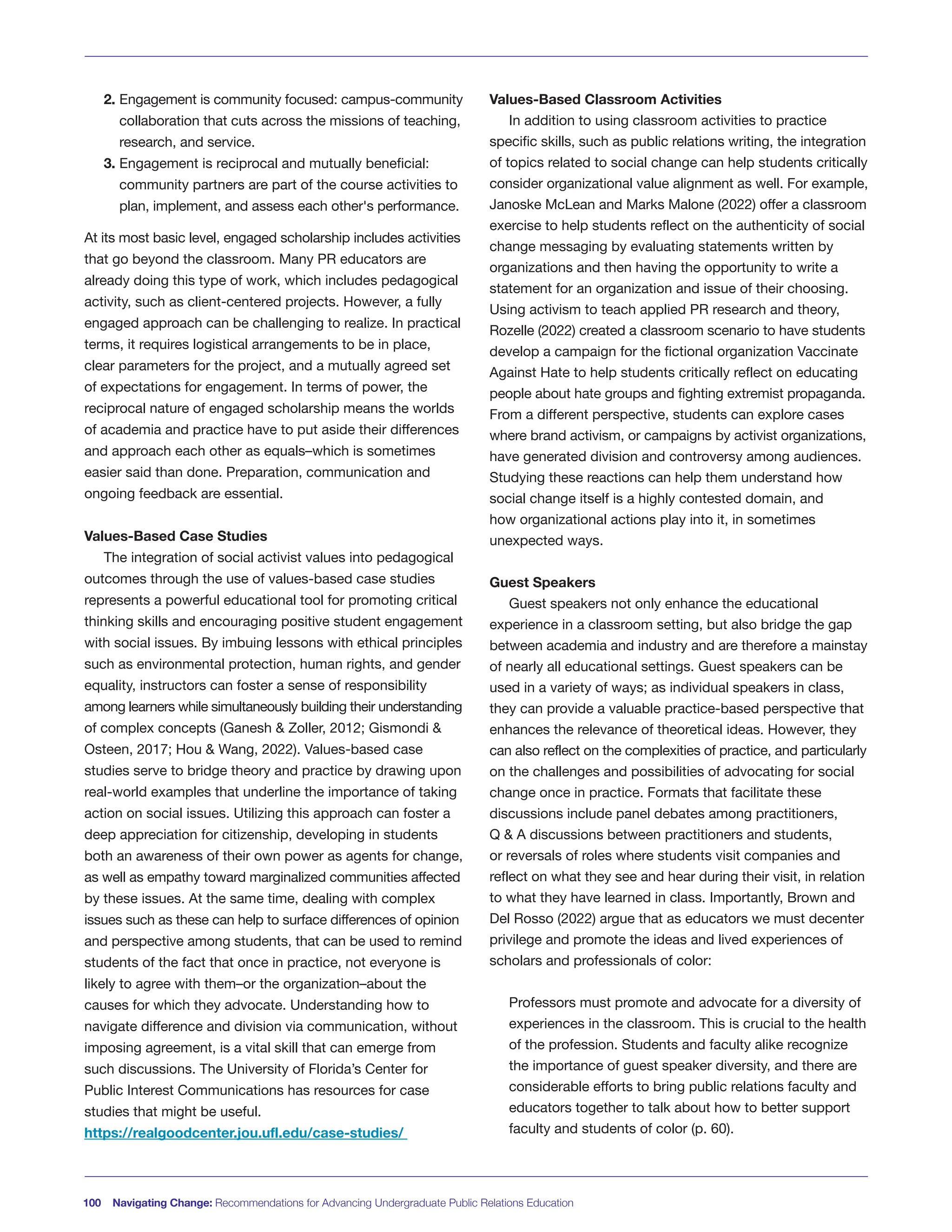 2. Engagement is community focused: campus-community
collaboration that cuts across the missions of teaching,
research, and service.
3. Engagement is reciprocal and mutually beneficial:
community partners are part of the course activities to
plan, implement, and assess each other's performance.
At its most basic level, engaged scholarship includes activities
that go beyond the classroom. Many PR educators are
already doing this type of work, which includes pedagogical
activity, such as client-centered projects. However, a fully
engaged approach can be challenging to realize. In practical
terms, it requires logistical arrangements to be in place,
clear parameters for the project, and a mutually agreed set
of expectations for engagement. In terms of power, the
reciprocal nature of engaged scholarship means the worlds
of academia and practice have to put aside their differences
and approach each other as equals–which is sometimes
easier said than done. Preparation, communication and
ongoing feedback are essential.
Values-Based Case Studies
The integration of social activist values into pedagogical
outcomes through the use of values-based case studies
represents a powerful educational tool for promoting critical
thinking skills and encouraging positive student engagement
with social issues. By imbuing lessons with ethical principles
such as environmental protection, human rights, and gender
equality, instructors can foster a sense of responsibility
among learners while simultaneously building their understanding
of complex concepts (Ganesh & Zoller, 2012; Gismondi &
Osteen, 2017; Hou & Wang, 2022). Values-based case
studies serve to bridge theory and practice by drawing upon
real-world examples that underline the importance of taking
action on social issues. Utilizing this approach can foster a
deep appreciation for citizenship, developing in students
both an awareness of their own power as agents for change,
as well as empathy toward marginalized communities affected
by these issues. At the same time, dealing with complex
issues such as these can help to surface differences of opinion
and perspective among students, that can be used to remind
students of the fact that once in practice, not everyone is
likely to agree with them–or the organization–about the
causes for which they advocate. Understanding how to
navigate difference and division via communication, without
imposing agreement, is a vital skill that can emerge from
such discussions. The University of Florida’s Center for
Public Interest Communications has resources for case
studies that might be useful.
https://realgoodcenter.jou.ufl.edu/case-studies/
Values-Based Classroom Activities
In addition to using classroom activities to practice
specific skills, such as public relations writing, the integration
of topics related to social change can help students critically
consider organizational value alignment as well. For example,
Janoske McLean and Marks Malone (2022) offer a classroom
exercise to help students reflect on the authenticity of social
change messaging by evaluating statements written by
organizations and then having the opportunity to write a
statement for an organization and issue of their choosing.
Using activism to teach applied PR research and theory,
Rozelle (2022) created a classroom scenario to have students
develop a campaign for the fictional organization Vaccinate
Against Hate to help students critically reflect on educating
people about hate groups and fighting extremist propaganda.
From a different perspective, students can explore cases
where brand activism, or campaigns by activist organizations,
have generated division and controversy among audiences.
Studying these reactions can help them understand how
social change itself is a highly contested domain, and
how organizational actions play into it, in sometimes
unexpected ways.
Guest Speakers
Guest speakers not only enhance the educational
experience in a classroom setting, but also bridge the gap
between academia and industry and are therefore a mainstay
of nearly all educational settings. Guest speakers can be
used in a variety of ways; as individual speakers in class,
they can provide a valuable practice-based perspective that
enhances the relevance of theoretical ideas. However, they
can also reflect on the complexities of practice, and particularly
on the challenges and possibilities of advocating for social
change once in practice. Formats that facilitate these
discussions include panel debates among practitioners,
Q & A discussions between practitioners and students,
or reversals of roles where students visit companies and
reflect on what they see and hear during their visit, in relation
to what they have learned in class. Importantly, Brown and
Del Rosso (2022) argue that as educators we must decenter
privilege and promote the ideas and lived experiences of
scholars and professionals of color:
Professors must promote and advocate for a diversity of
experiences in the classroom. This is crucial to the health
of the profession. Students and faculty alike recognize
the importance of guest speaker diversity, and there are
considerable efforts to bring public relations faculty and
educators together to talk about how to better support
faculty and students of color (p. 60).
100 Navigating Change: Recommendations for Advancing Undergraduate Public Relations Education
 