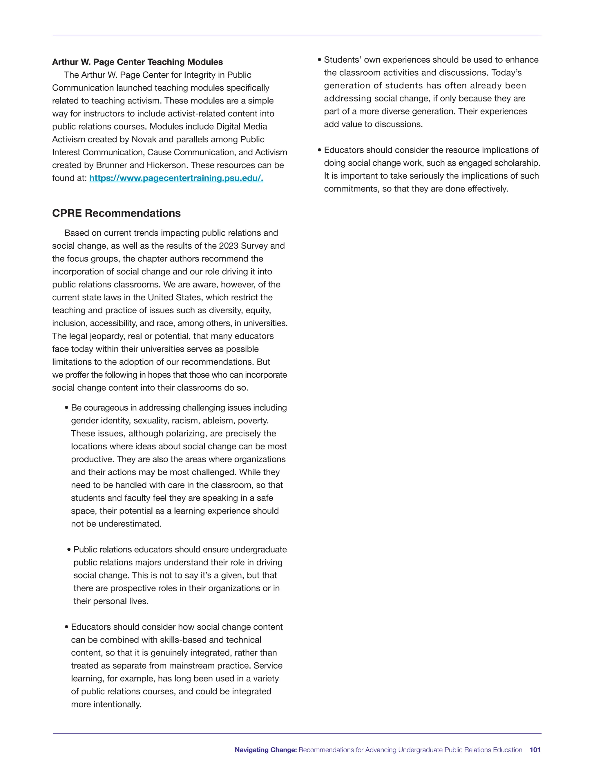 Arthur W. Page Center Teaching Modules
The Arthur W. Page Center for Integrity in Public
Communication launched teaching modules specifically
related to teaching activism. These modules are a simple
way for instructors to include activist-related content into
public relations courses. Modules include Digital Media
Activism created by Novak and parallels among Public
Interest Communication, Cause Communication, and Activism
created by Brunner and Hickerson. These resources can be
found at: https://www.pagecentertraining.psu.edu/.
CPRE Recommendations
Based on current trends impacting public relations and
social change, as well as the results of the 2023 Survey and
the focus groups, the chapter authors recommend the
incorporation of social change and our role driving it into
public relations classrooms. We are aware, however, of the
current state laws in the United States, which restrict the
teaching and practice of issues such as diversity, equity,
inclusion, accessibility, and race, among others, in universities.
The legal jeopardy, real or potential, that many educators
face today within their universities serves as possible
limitations to the adoption of our recommendations. But
we proffer the following in hopes that those who can incorporate
social change content into their classrooms do so.
• Be courageous in addressing challenging issues including
gender identity, sexuality, racism, ableism, poverty.
These issues, although polarizing, are precisely the
locations where ideas about social change can be most
productive. They are also the areas where organizations
and their actions may be most challenged. While they
need to be handled with care in the classroom, so that
students and faculty feel they are speaking in a safe
space, their potential as a learning experience should
not be underestimated.
• Public relations educators should ensure undergraduate
public relations majors understand their role in driving
social change. This is not to say it’s a given, but that
there are prospective roles in their organizations or in
their personal lives.
• Educators should consider how social change content
can be combined with skills-based and technical
content, so that it is genuinely integrated, rather than
treated as separate from mainstream practice. Service
learning, for example, has long been used in a variety
of public relations courses, and could be integrated
more intentionally.
• Students’ own experiences should be used to enhance
the classroom activities and discussions. Today’s
generation of students has often already been
addressing social change, if only because they are
part of a more diverse generation. Their experiences
add value to discussions.
• Educators should consider the resource implications of
doing social change work, such as engaged scholarship.
It is important to take seriously the implications of such
commitments, so that they are done effectively.
Navigating Change: Recommendations for Advancing Undergraduate Public Relations Education 101
 