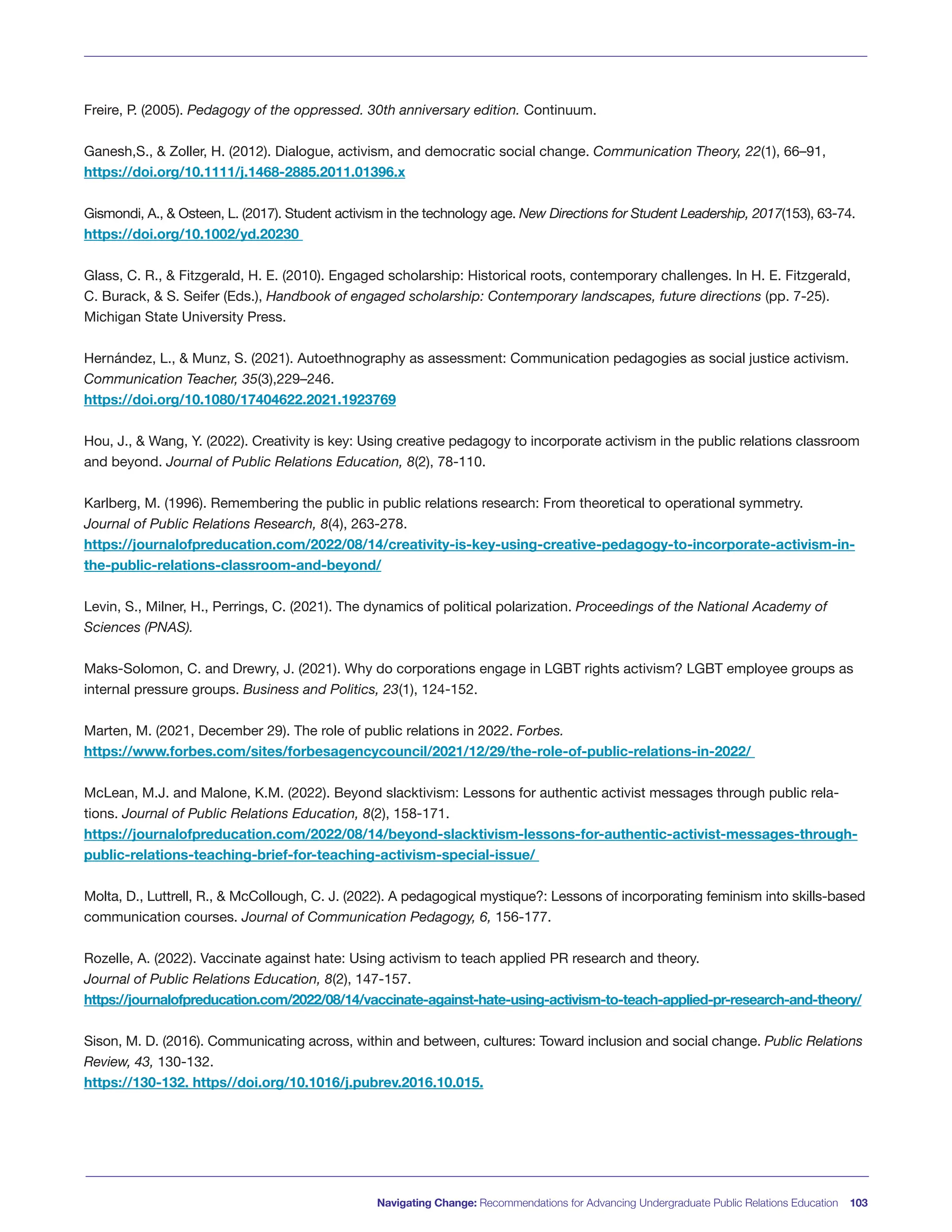 Navigating Change: Recommendations for Advancing Undergraduate Public Relations Education 103
Freire, P. (2005). Pedagogy of the oppressed. 30th anniversary edition. Continuum.
Ganesh,S., & Zoller, H. (2012). Dialogue, activism, and democratic social change. Communication Theory, 22(1), 66–91,
https://doi.org/10.1111/j.1468-2885.2011.01396.x
Gismondi, A., & Osteen, L. (2017). Student activism in the technology age. New Directions for Student Leadership, 2017(153), 63-74.
https://doi.org/10.1002/yd.20230
Glass, C. R., & Fitzgerald, H. E. (2010). Engaged scholarship: Historical roots, contemporary challenges. In H. E. Fitzgerald,
C. Burack, & S. Seifer (Eds.), Handbook of engaged scholarship: Contemporary landscapes, future directions (pp. 7-25).
Michigan State University Press.
Hernández, L., & Munz, S. (2021). Autoethnography as assessment: Communication pedagogies as social justice activism.
Communication Teacher, 35(3),229–246.
https://doi.org/10.1080/17404622.2021.1923769
Hou, J., & Wang, Y. (2022). Creativity is key: Using creative pedagogy to incorporate activism in the public relations classroom
and beyond. Journal of Public Relations Education, 8(2), 78-110.
Karlberg, M. (1996). Remembering the public in public relations research: From theoretical to operational symmetry.
Journal of Public Relations Research, 8(4), 263-278.
https://journalofpreducation.com/2022/08/14/creativity-is-key-using-creative-pedagogy-to-incorporate-activism-in-
the-public-relations-classroom-and-beyond/
Levin, S., Milner, H., Perrings, C. (2021). The dynamics of political polarization. Proceedings of the National Academy of
Sciences (PNAS).
Maks-Solomon, C. and Drewry, J. (2021). Why do corporations engage in LGBT rights activism? LGBT employee groups as
internal pressure groups. Business and Politics, 23(1), 124-152.
Marten, M. (2021, December 29). The role of public relations in 2022. Forbes.
https://www.forbes.com/sites/forbesagencycouncil/2021/12/29/the-role-of-public-relations-in-2022/
McLean, M.J. and Malone, K.M. (2022). Beyond slacktivism: Lessons for authentic activist messages through public rela-
tions. Journal of Public Relations Education, 8(2), 158-171.
https://journalofpreducation.com/2022/08/14/beyond-slacktivism-lessons-for-authentic-activist-messages-through-
public-relations-teaching-brief-for-teaching-activism-special-issue/
Molta, D., Luttrell, R., & McCollough, C. J. (2022). A pedagogical mystique?: Lessons of incorporating feminism into skills-based
communication courses. Journal of Communication Pedagogy, 6, 156-177.
Rozelle, A. (2022). Vaccinate against hate: Using activism to teach applied PR research and theory.
Journal of Public Relations Education, 8(2), 147-157.
https://journalofpreducation.com/2022/08/14/vaccinate-against-hate-using-activism-to-teach-applied-pr-research-and-theory/
Sison, M. D. (2016). Communicating across, within and between, cultures: Toward inclusion and social change. Public Relations
Review, 43, 130-132.
https://130-132. https//doi.org/10.1016/j.pubrev.2016.10.015.
 