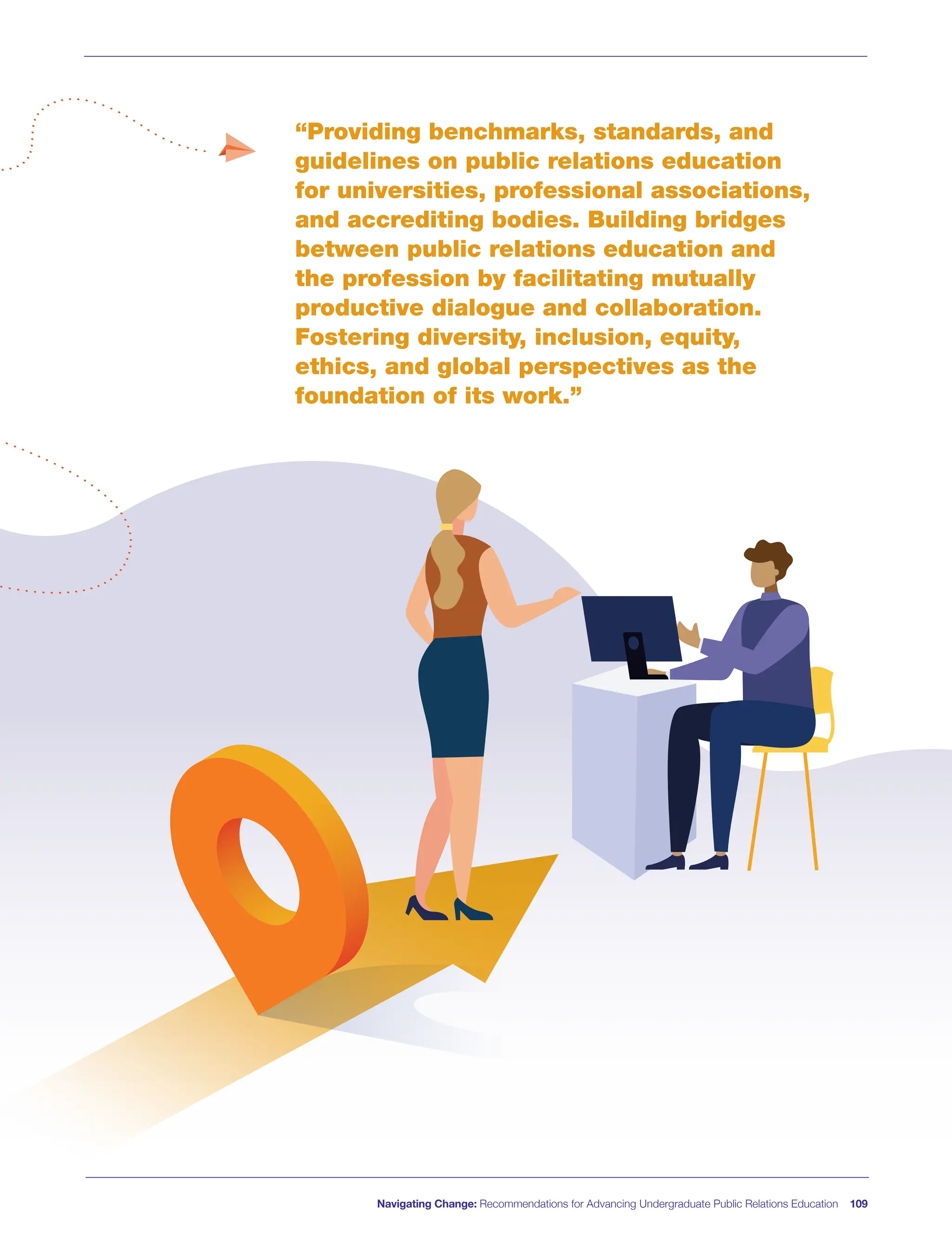Navigating Change: Recommendations for Advancing Undergraduate Public Relations Education 109
“Providing benchmarks, standards, and
guidelines on public relations education
for universities, professional associations,
and accrediting bodies. Building bridges
between public relations education and
the profession by facilitating mutually
productive dialogue and collaboration.
Fostering diversity, inclusion, equity,
ethics, and global perspectives as the
foundation of its work.”
 