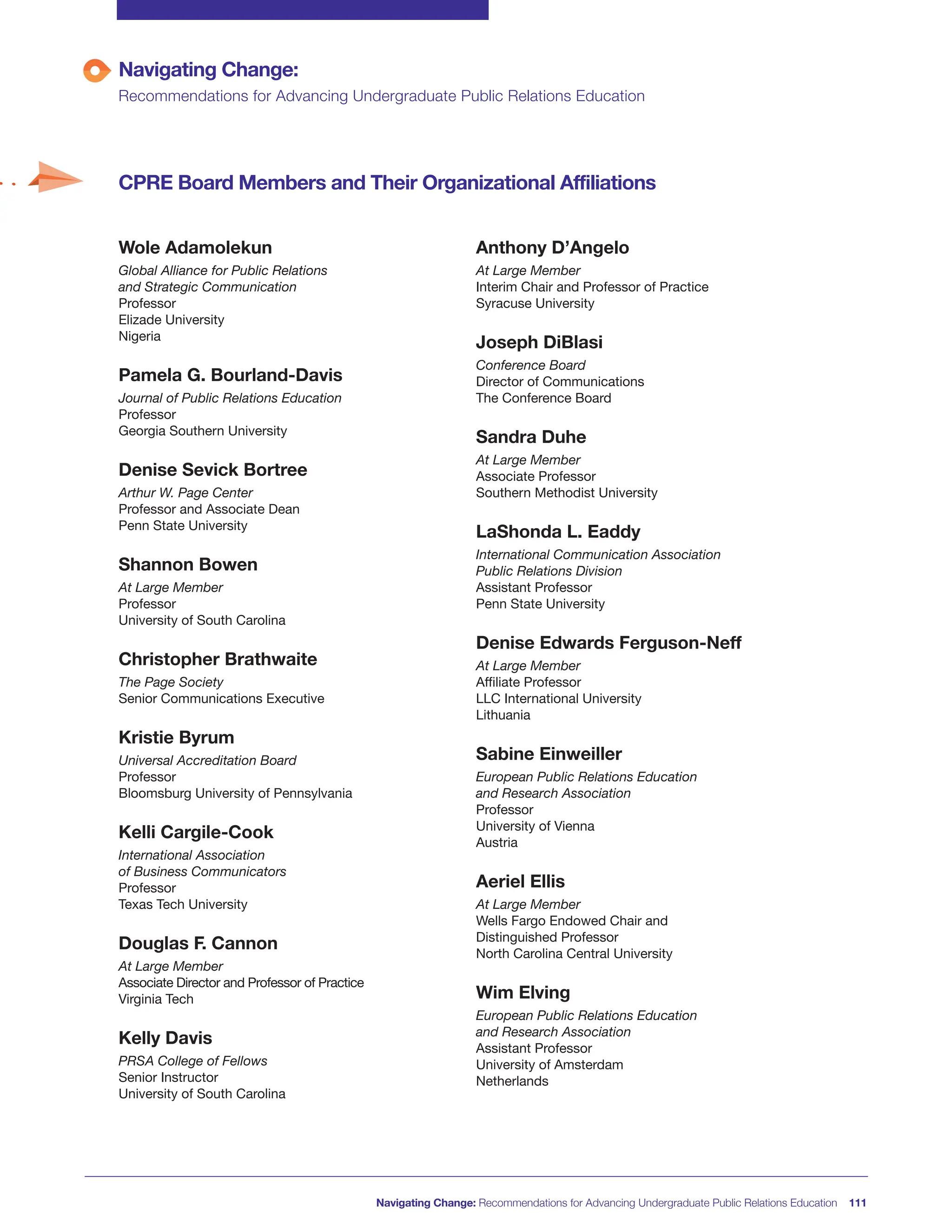 Wole Adamolekun
Global Alliance for Public Relations
and Strategic Communication
Professor
Elizade University
Nigeria
Pamela G. Bourland-Davis
Journal of Public Relations Education
Professor
Georgia Southern University
Denise Sevick Bortree
Arthur W. Page Center
Professor and Associate Dean
Penn State University
Shannon Bowen
At Large Member
Professor
University of South Carolina
Christopher Brathwaite
The Page Society
Senior Communications Executive
Kristie Byrum
Universal Accreditation Board
Professor
Bloomsburg University of Pennsylvania
Kelli Cargile-Cook
International Association
of Business Communicators
Professor
Texas Tech University
Douglas F. Cannon
At Large Member
Associate Director and Professor of Practice
Virginia Tech
Kelly Davis
PRSA College of Fellows
Senior Instructor
University of South Carolina
Navigating Change: Recommendations for Advancing Undergraduate Public Relations Education 111
Navigating Change:
Recommendations for Advancing Undergraduate Public Relations Education
CPRE Board Members and Their Organizational Affiliations
Anthony D’Angelo
At Large Member
Interim Chair and Professor of Practice
Syracuse University
Joseph DiBlasi
Conference Board
Director of Communications
The Conference Board
Sandra Duhe
At Large Member
Associate Professor
Southern Methodist University
LaShonda L. Eaddy
International Communication Association
Public Relations Division
Assistant Professor
Penn State University
Denise Edwards Ferguson-Neff
At Large Member
Affiliate Professor
LLC International University
Lithuania
Sabine Einweiller
European Public Relations Education
and Research Association
Professor
University of Vienna
Austria
Aeriel Ellis
At Large Member
Wells Fargo Endowed Chair and
Distinguished Professor
North Carolina Central University
Wim Elving
European Public Relations Education
and Research Association
Assistant Professor
University of Amsterdam
Netherlands
 