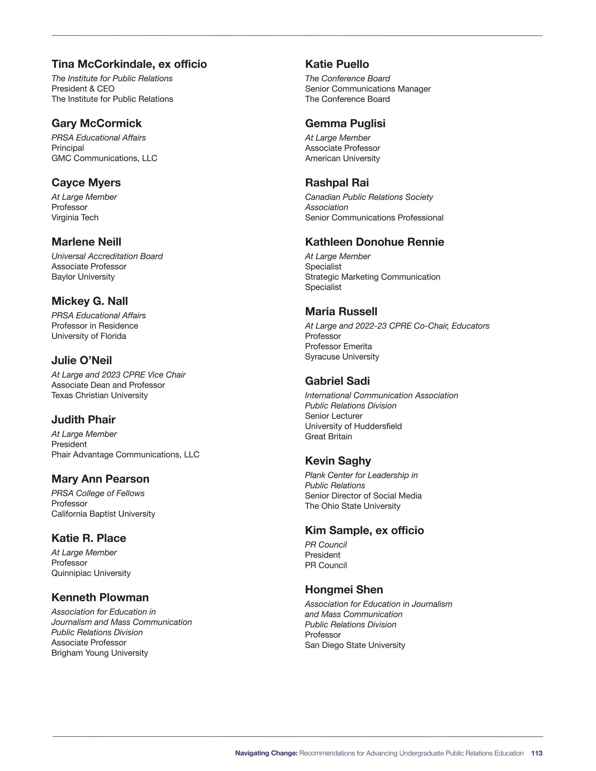Tina McCorkindale, ex officio
The Institute for Public Relations
President & CEO
The Institute for Public Relations
Gary McCormick
PRSA Educational Affairs
Principal
GMC Communications, LLC
Cayce Myers
At Large Member
Professor
Virginia Tech
Marlene Neill
Universal Accreditation Board
Associate Professor
Baylor University
Mickey G. Nall
PRSA Educational Affairs
Professor in Residence
University of Florida
Julie O’Neil
At Large and 2023 CPRE Vice Chair
Associate Dean and Professor
Texas Christian University
Judith Phair
At Large Member
President
Phair Advantage Communications, LLC
Mary Ann Pearson
PRSA College of Fellows
Professor
California Baptist University
Katie R. Place
At Large Member
Professor
Quinnipiac University
Kenneth Plowman
Association for Education in
Journalism and Mass Communication
Public Relations Division
Associate Professor
Brigham Young University
Katie Puello
The Conference Board
Senior Communications Manager
The Conference Board
Gemma Puglisi
At Large Member
Associate Professor
American University
Rashpal Rai
Canadian Public Relations Society
Association
Senior Communications Professional
Kathleen Donohue Rennie
At Large Member
Specialist
Strategic Marketing Communication
Specialist
Maria Russell
At Large and 2022-23 CPRE Co-Chair, Educators
Professor
Professor Emerita
Syracuse University
Gabriel Sadi
International Communication Association
Public Relations Division
Senior Lecturer
University of Huddersfield
Great Britain
Kevin Saghy
Plank Center for Leadership in
Public Relations
Senior Director of Social Media
The Ohio State University
Kim Sample, ex officio
PR Council
President
PR Council
Hongmei Shen
Association for Education in Journalism
and Mass Communication
Public Relations Division
Professor
San Diego State University
Navigating Change: Recommendations for Advancing Undergraduate Public Relations Education 113
 