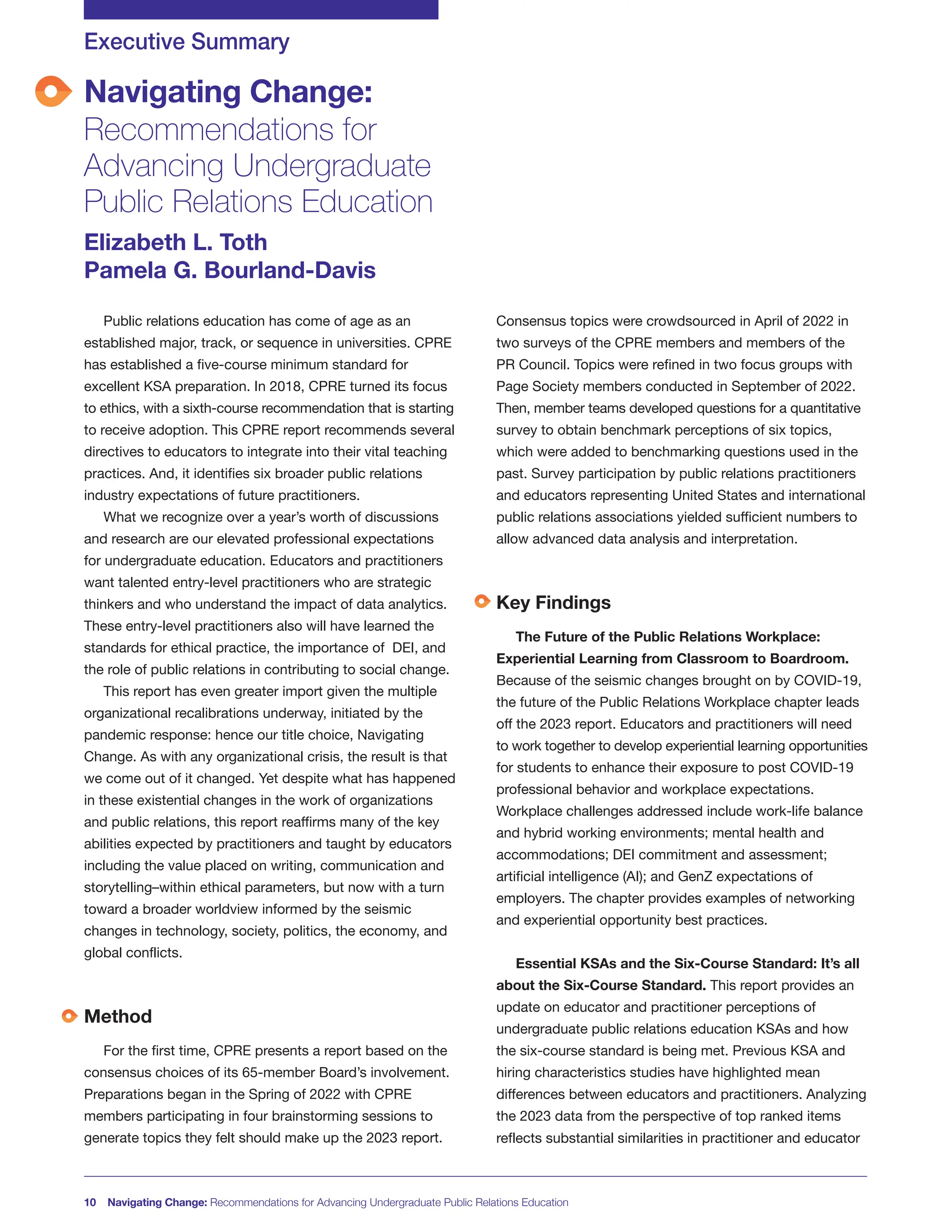 Navigating Change:
Recommendations for
Advancing Undergraduate
Public Relations Education
Executive Summary
Elizabeth L. Toth
Pamela G. Bourland-Davis
10 Navigating Change: Recommendations for Advancing Undergraduate Public Relations Education
Public relations education has come of age as an
established major, track, or sequence in universities. CPRE
has established a five-course minimum standard for
excellent KSA preparation. In 2018, CPRE turned its focus
to ethics, with a sixth-course recommendation that is starting
to receive adoption. This CPRE report recommends several
directives to educators to integrate into their vital teaching
practices. And, it identifies six broader public relations
industry expectations of future practitioners.
What we recognize over a year’s worth of discussions
and research are our elevated professional expectations
for undergraduate education. Educators and practitioners
want talented entry-level practitioners who are strategic
thinkers and who understand the impact of data analytics.
These entry-level practitioners also will have learned the
standards for ethical practice, the importance of DEI, and
the role of public relations in contributing to social change.
This report has even greater import given the multiple
organizational recalibrations underway, initiated by the
pandemic response: hence our title choice, Navigating
Change. As with any organizational crisis, the result is that
we come out of it changed. Yet despite what has happened
in these existential changes in the work of organizations
and public relations, this report reaffirms many of the key
abilities expected by practitioners and taught by educators
including the value placed on writing, communication and
storytelling–within ethical parameters, but now with a turn
toward a broader worldview informed by the seismic
changes in technology, society, politics, the economy, and
global conflicts.
Method
For the first time, CPRE presents a report based on the
consensus choices of its 65-member Board’s involvement.
Preparations began in the Spring of 2022 with CPRE
members participating in four brainstorming sessions to
generate topics they felt should make up the 2023 report.
Consensus topics were crowdsourced in April of 2022 in
two surveys of the CPRE members and members of the
PR Council. Topics were refined in two focus groups with
Page Society members conducted in September of 2022.
Then, member teams developed questions for a quantitative
survey to obtain benchmark perceptions of six topics,
which were added to benchmarking questions used in the
past. Survey participation by public relations practitioners
and educators representing United States and international
public relations associations yielded sufficient numbers to
allow advanced data analysis and interpretation.
Key Findings
The Future of the Public Relations Workplace:
Experiential Learning from Classroom to Boardroom.
Because of the seismic changes brought on by COVID-19,
the future of the Public Relations Workplace chapter leads
off the 2023 report. Educators and practitioners will need
to work together to develop experiential learning opportunities
for students to enhance their exposure to post COVID-19
professional behavior and workplace expectations.
Workplace challenges addressed include work-life balance
and hybrid working environments; mental health and
accommodations; DEI commitment and assessment;
artificial intelligence (AI); and GenZ expectations of
employers. The chapter provides examples of networking
and experiential opportunity best practices.
Essential KSAs and the Six-Course Standard: It’s all
about the Six-Course Standard. This report provides an
update on educator and practitioner perceptions of
undergraduate public relations education KSAs and how
the six-course standard is being met. Previous KSA and
hiring characteristics studies have highlighted mean
differences between educators and practitioners. Analyzing
the 2023 data from the perspective of top ranked items
reflects substantial similarities in practitioner and educator
 