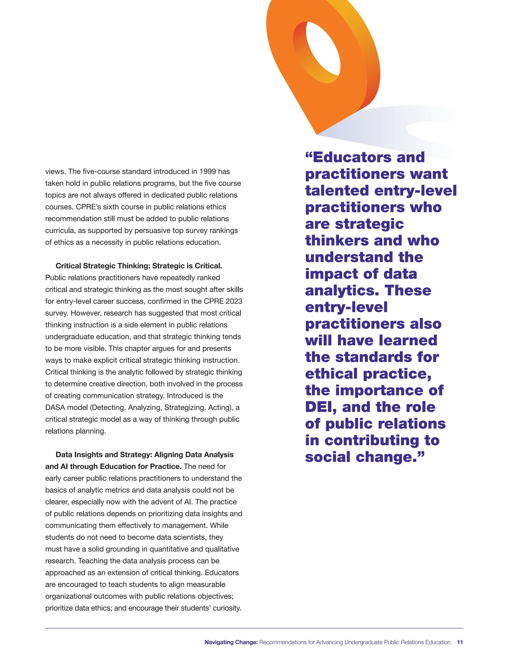 Navigating Change: Recommendations for Advancing Undergraduate Public Relations Education 11
views. The five-course standard introduced in 1999 has
taken hold in public relations programs, but the five course
topics are not always offered in dedicated public relations
courses. CPRE’s sixth course in public relations ethics
recommendation still must be added to public relations
curricula, as supported by persuasive top survey rankings
of ethics as a necessity in public relations education.
Critical Strategic Thinking: Strategic is Critical.
Public relations practitioners have repeatedly ranked
critical and strategic thinking as the most sought after skills
for entry-level career success, confirmed in the CPRE 2023
survey. However, research has suggested that most critical
thinking instruction is a side element in public relations
undergraduate education, and that strategic thinking tends
to be more visible. This chapter argues for and presents
ways to make explicit critical strategic thinking instruction.
Critical thinking is the analytic followed by strategic thinking
to determine creative direction, both involved in the process
of creating communication strategy. Introduced is the
DASA model (Detecting, Analyzing, Strategizing, Acting), a
critical strategic model as a way of thinking through public
relations planning.
Data Insights and Strategy: Aligning Data Analysis
and AI through Education for Practice. The need for
early career public relations practitioners to understand the
basics of analytic metrics and data analysis could not be
clearer, especially now with the advent of AI. The practice
of public relations depends on prioritizing data insights and
communicating them effectively to management. While
students do not need to become data scientists, they
must have a solid grounding in quantitative and qualitative
research. Teaching the data analysis process can be
approached as an extension of critical thinking. Educators
are encouraged to teach students to align measurable
organizational outcomes with public relations objectives;
prioritize data ethics; and encourage their students’ curiosity.
“Educators and
practitioners want
talented entry-level
practitioners who
are strategic
thinkers and who
understand the
impact of data
analytics. These
entry-level
practitioners also
will have learned
the standards for
ethical practice,
the importance of
DEI, and the role
of public relations
in contributing to
social change.”
 