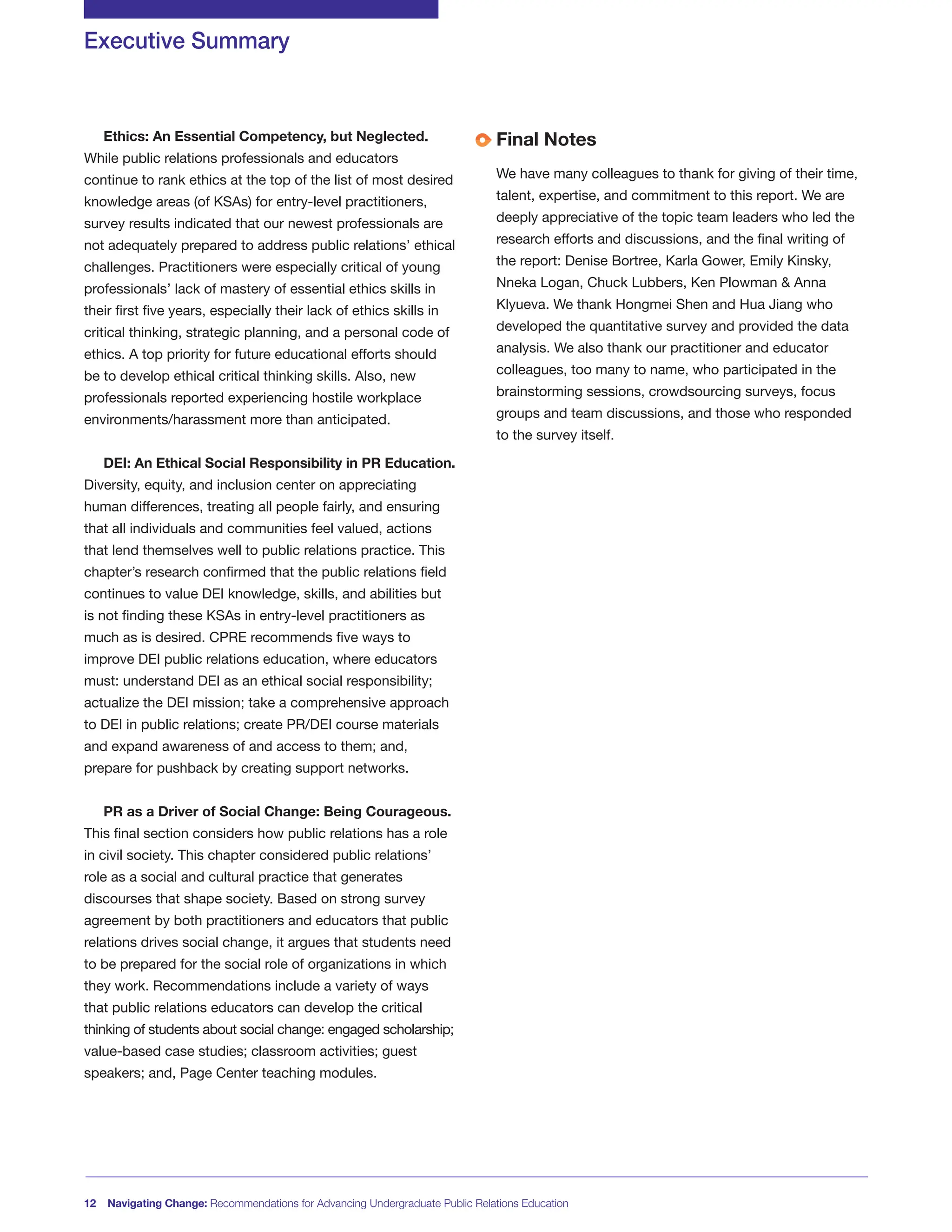12 Navigating Change: Recommendations for Advancing Undergraduate Public Relations Education
Ethics: An Essential Competency, but Neglected.
While public relations professionals and educators
continue to rank ethics at the top of the list of most desired
knowledge areas (of KSAs) for entry-level practitioners,
survey results indicated that our newest professionals are
not adequately prepared to address public relations’ ethical
challenges. Practitioners were especially critical of young
professionals’ lack of mastery of essential ethics skills in
their first five years, especially their lack of ethics skills in
critical thinking, strategic planning, and a personal code of
ethics. A top priority for future educational efforts should
be to develop ethical critical thinking skills. Also, new
professionals reported experiencing hostile workplace
environments/harassment more than anticipated.
DEI: An Ethical Social Responsibility in PR Education.
Diversity, equity, and inclusion center on appreciating
human differences, treating all people fairly, and ensuring
that all individuals and communities feel valued, actions
that lend themselves well to public relations practice. This
chapter’s research confirmed that the public relations field
continues to value DEI knowledge, skills, and abilities but
is not finding these KSAs in entry-level practitioners as
much as is desired. CPRE recommends five ways to
improve DEI public relations education, where educators
must: understand DEI as an ethical social responsibility;
actualize the DEI mission; take a comprehensive approach
to DEI in public relations; create PR/DEI course materials
and expand awareness of and access to them; and,
prepare for pushback by creating support networks.
PR as a Driver of Social Change: Being Courageous.
This final section considers how public relations has a role
in civil society. This chapter considered public relations’
role as a social and cultural practice that generates
discourses that shape society. Based on strong survey
agreement by both practitioners and educators that public
relations drives social change, it argues that students need
to be prepared for the social role of organizations in which
they work. Recommendations include a variety of ways
that public relations educators can develop the critical
thinking of students about social change: engaged scholarship;
value-based case studies; classroom activities; guest
speakers; and, Page Center teaching modules.
Final Notes
We have many colleagues to thank for giving of their time,
talent, expertise, and commitment to this report. We are
deeply appreciative of the topic team leaders who led the
research efforts and discussions, and the final writing of
the report: Denise Bortree, Karla Gower, Emily Kinsky,
Nneka Logan, Chuck Lubbers, Ken Plowman & Anna
Klyueva. We thank Hongmei Shen and Hua Jiang who
developed the quantitative survey and provided the data
analysis. We also thank our practitioner and educator
colleagues, too many to name, who participated in the
brainstorming sessions, crowdsourcing surveys, focus
groups and team discussions, and those who responded
to the survey itself.
Executive Summary
 