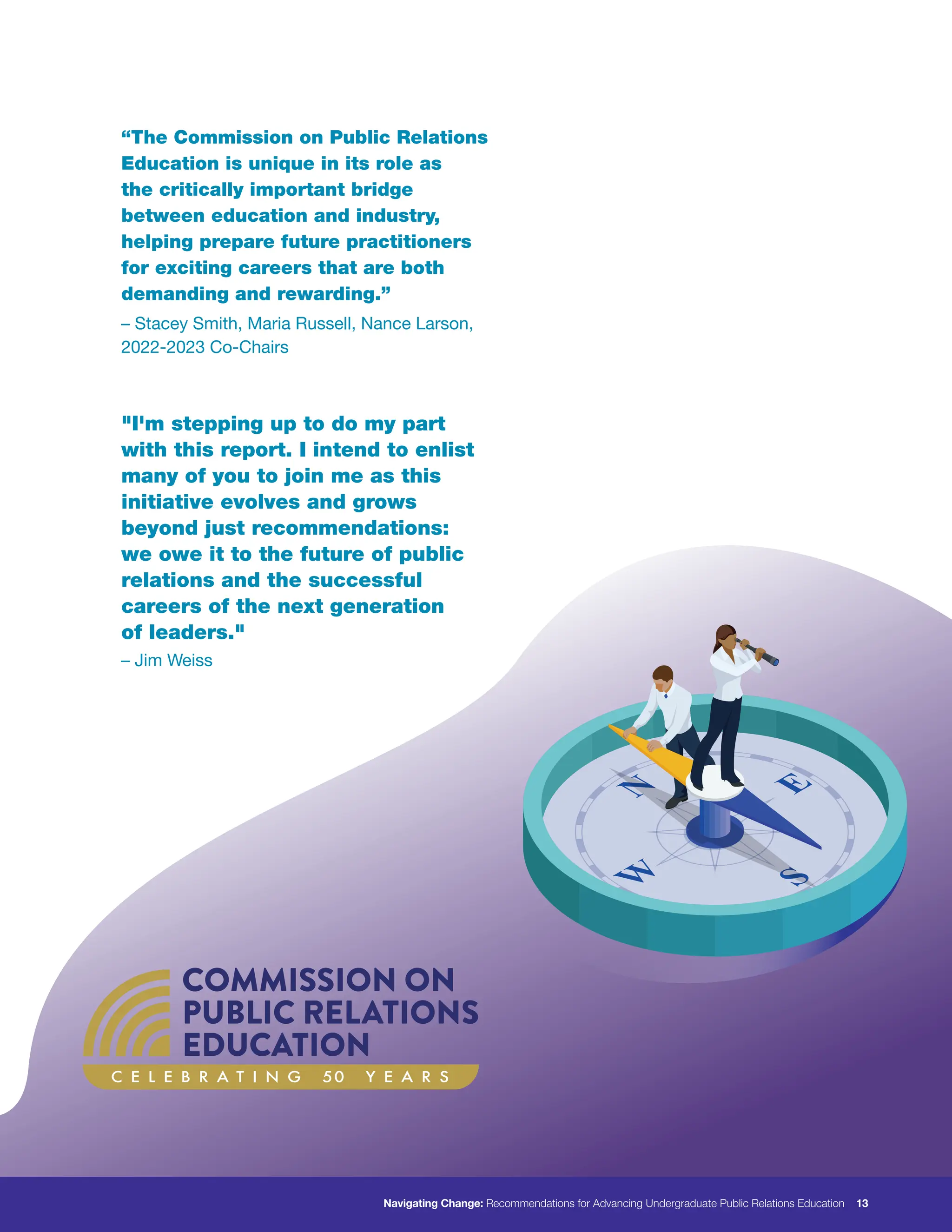 C E L E B R A T I N G 50 Y E A R S
“The Commission on Public Relations
Education is unique in its role as
the critically important bridge
between education and industry,
helping prepare future practitioners
for exciting careers that are both
demanding and rewarding.”
"I'm stepping up to do my part
with this report. I intend to enlist
many of you to join me as this
initiative evolves and grows
beyond just recommendations:
we owe it to the future of public
relations and the successful
careers of the next generation
of leaders."
– Stacey Smith, Maria Russell, Nance Larson,
2022-2023 Co-Chairs
– Jim Weiss
Navigating Change: Recommendations for Advancing Undergraduate Public Relations Education 13
 