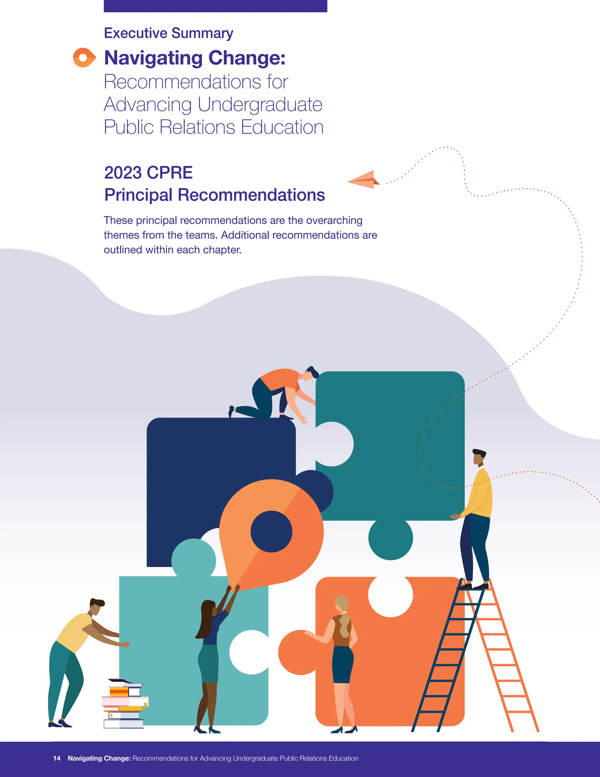 Navigating Change:
Recommendations for
Advancing Undergraduate
Public Relations Education
Executive Summary
These principal recommendations are the overarching
themes from the teams. Additional recommendations are
outlined within each chapter.
2023 CPRE
Principal Recommendations
14 Navigating Change: Recommendations for Advancing Undergraduate Public Relations Education
 