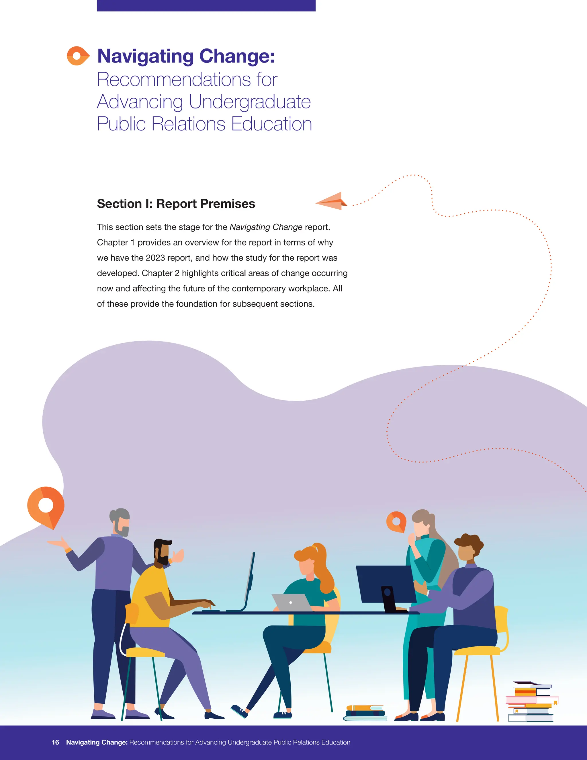 Navigating Change:
Recommendations for
Advancing Undergraduate
Public Relations Education
Section I: Report Premises
This section sets the stage for the Navigating Change report.
Chapter 1 provides an overview for the report in terms of why
we have the 2023 report, and how the study for the report was
developed. Chapter 2 highlights critical areas of change occurring
now and affecting the future of the contemporary workplace. All
of these provide the foundation for subsequent sections.
16 Navigating Change: Recommendations for Advancing Undergraduate Public Relations Education
 