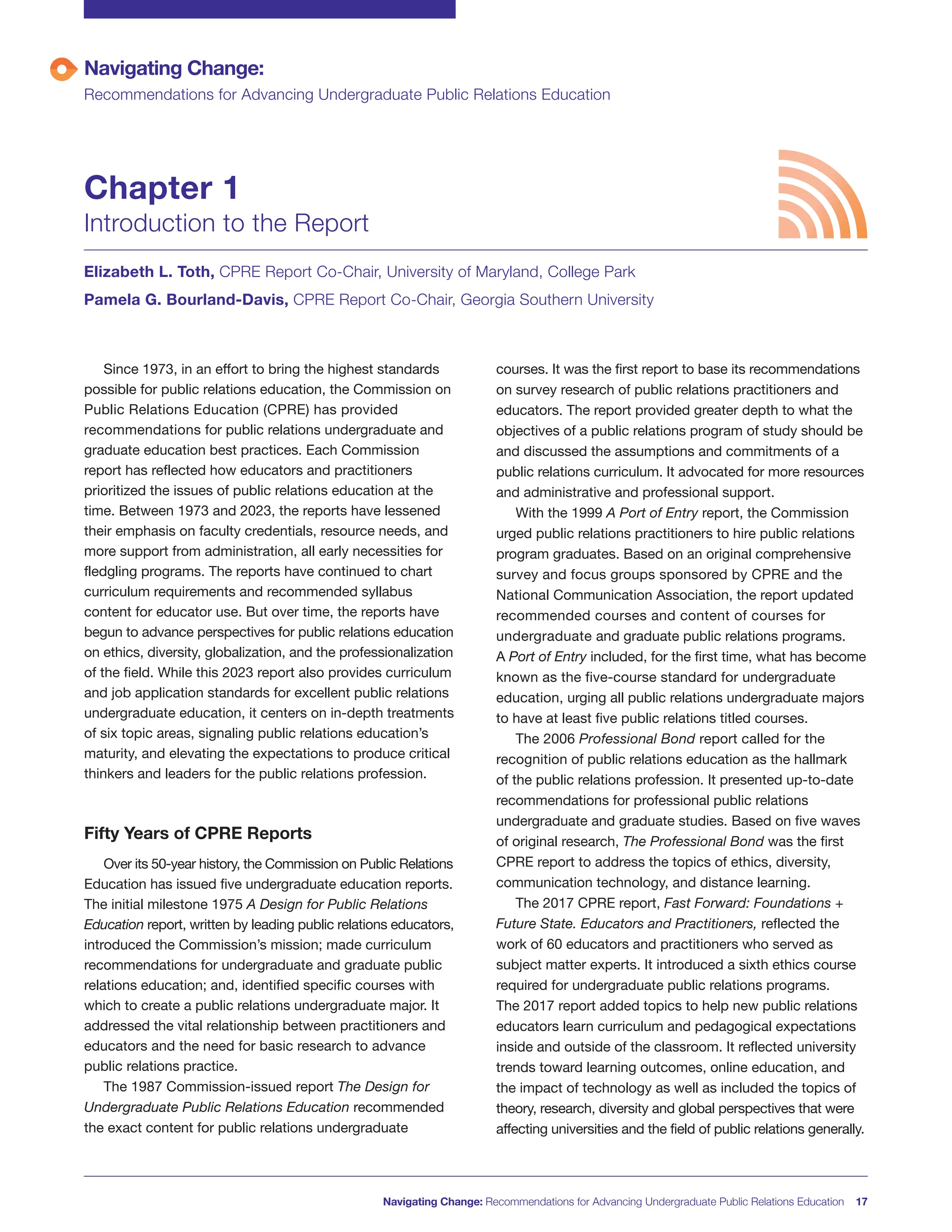 Navigating Change:
Recommendations for Advancing Undergraduate Public Relations Education
Chapter 1
Introduction to the Report
Elizabeth L. Toth, CPRE Report Co-Chair, University of Maryland, College Park
Pamela G. Bourland-Davis, CPRE Report Co-Chair, Georgia Southern University
Since 1973, in an effort to bring the highest standards
possible for public relations education, the Commission on
Public Relations Education (CPRE) has provided
recommendations for public relations undergraduate and
graduate education best practices. Each Commission
report has reflected how educators and practitioners
prioritized the issues of public relations education at the
time. Between 1973 and 2023, the reports have lessened
their emphasis on faculty credentials, resource needs, and
more support from administration, all early necessities for
fledgling programs. The reports have continued to chart
curriculum requirements and recommended syllabus
content for educator use. But over time, the reports have
begun to advance perspectives for public relations education
on ethics, diversity, globalization, and the professionalization
of the field. While this 2023 report also provides curriculum
and job application standards for excellent public relations
undergraduate education, it centers on in-depth treatments
of six topic areas, signaling public relations education’s
maturity, and elevating the expectations to produce critical
thinkers and leaders for the public relations profession.
Fifty Years of CPRE Reports
Over its 50-year history, the Commission on Public Relations
Education has issued five undergraduate education reports.
The initial milestone 1975 A Design for Public Relations
Education report, written by leading public relations educators,
introduced the Commission’s mission; made curriculum
recommendations for undergraduate and graduate public
relations education; and, identified specific courses with
which to create a public relations undergraduate major. It
addressed the vital relationship between practitioners and
educators and the need for basic research to advance
public relations practice.
The 1987 Commission-issued report The Design for
Undergraduate Public Relations Education recommended
the exact content for public relations undergraduate
courses. It was the first report to base its recommendations
on survey research of public relations practitioners and
educators. The report provided greater depth to what the
objectives of a public relations program of study should be
and discussed the assumptions and commitments of a
public relations curriculum. It advocated for more resources
and administrative and professional support.
With the 1999 A Port of Entry report, the Commission
urged public relations practitioners to hire public relations
program graduates. Based on an original comprehensive
survey and focus groups sponsored by CPRE and the
National Communication Association, the report updated
recommended courses and content of courses for
undergraduate and graduate public relations programs.
A Port of Entry included, for the first time, what has become
known as the five-course standard for undergraduate
education, urging all public relations undergraduate majors
to have at least five public relations titled courses.
The 2006 Professional Bond report called for the
recognition of public relations education as the hallmark
of the public relations profession. It presented up-to-date
recommendations for professional public relations
undergraduate and graduate studies. Based on five waves
of original research, The Professional Bond was the first
CPRE report to address the topics of ethics, diversity,
communication technology, and distance learning.
The 2017 CPRE report, Fast Forward: Foundations +
Future State. Educators and Practitioners, reflected the
work of 60 educators and practitioners who served as
subject matter experts. It introduced a sixth ethics course
required for undergraduate public relations programs.
The 2017 report added topics to help new public relations
educators learn curriculum and pedagogical expectations
inside and outside of the classroom. It reflected university
trends toward learning outcomes, online education, and
the impact of technology as well as included the topics of
theory, research, diversity and global perspectives that were
affecting universities and the field of public relations generally.
Navigating Change: Recommendations for Advancing Undergraduate Public Relations Education 17
 