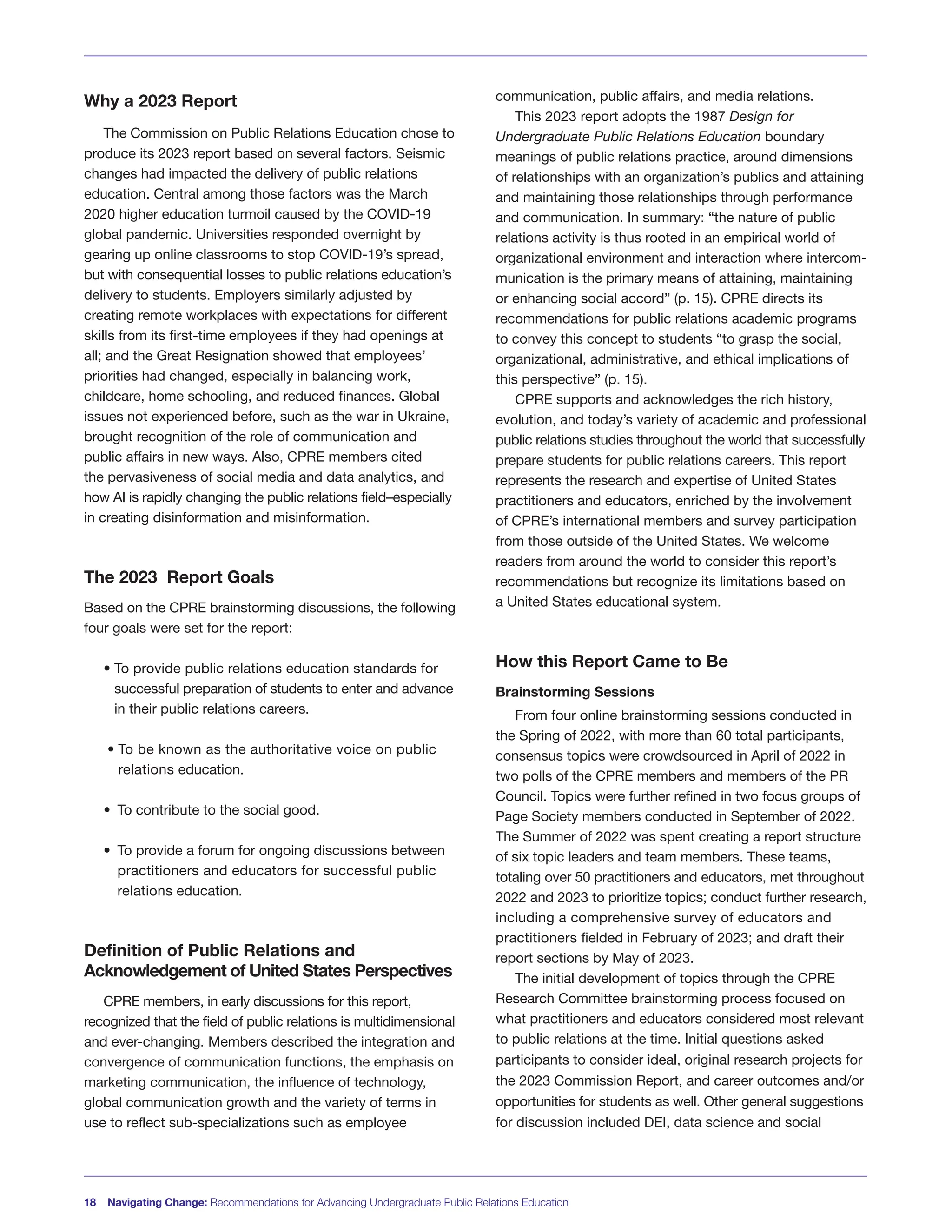 18 Navigating Change: Recommendations for Advancing Undergraduate Public Relations Education
Why a 2023 Report
The Commission on Public Relations Education chose to
produce its 2023 report based on several factors. Seismic
changes had impacted the delivery of public relations
education. Central among those factors was the March
2020 higher education turmoil caused by the COVID-19
global pandemic. Universities responded overnight by
gearing up online classrooms to stop COVID-19’s spread,
but with consequential losses to public relations education’s
delivery to students. Employers similarly adjusted by
creating remote workplaces with expectations for different
skills from its first-time employees if they had openings at
all; and the Great Resignation showed that employees’
priorities had changed, especially in balancing work,
childcare, home schooling, and reduced finances. Global
issues not experienced before, such as the war in Ukraine,
brought recognition of the role of communication and
public affairs in new ways. Also, CPRE members cited
the pervasiveness of social media and data analytics, and
how AI is rapidly changing the public relations field–especially
in creating disinformation and misinformation.
The 2023 Report Goals
Based on the CPRE brainstorming discussions, the following
four goals were set for the report:
• To provide public relations education standards for
successful preparation of students to enter and advance
in their public relations careers.
• To be known as the authoritative voice on public
relations education.
• To contribute to the social good.
• To provide a forum for ongoing discussions between
practitioners and educators for successful public
relations education.
Definition of Public Relations and
Acknowledgement of United States Perspectives
CPRE members, in early discussions for this report,
recognized that the field of public relations is multidimensional
and ever-changing. Members described the integration and
convergence of communication functions, the emphasis on
marketing communication, the influence of technology,
global communication growth and the variety of terms in
use to reflect sub-specializations such as employee
communication, public affairs, and media relations.
This 2023 report adopts the 1987 Design for
Undergraduate Public Relations Education boundary
meanings of public relations practice, around dimensions
of relationships with an organization’s publics and attaining
and maintaining those relationships through performance
and communication. In summary: “the nature of public
relations activity is thus rooted in an empirical world of
organizational environment and interaction where intercom-
munication is the primary means of attaining, maintaining
or enhancing social accord” (p. 15). CPRE directs its
recommendations for public relations academic programs
to convey this concept to students “to grasp the social,
organizational, administrative, and ethical implications of
this perspective” (p. 15).
CPRE supports and acknowledges the rich history,
evolution, and today’s variety of academic and professional
public relations studies throughout the world that successfully
prepare students for public relations careers. This report
represents the research and expertise of United States
practitioners and educators, enriched by the involvement
of CPRE’s international members and survey participation
from those outside of the United States. We welcome
readers from around the world to consider this report’s
recommendations but recognize its limitations based on
a United States educational system.
How this Report Came to Be
Brainstorming Sessions
From four online brainstorming sessions conducted in
the Spring of 2022, with more than 60 total participants,
consensus topics were crowdsourced in April of 2022 in
two polls of the CPRE members and members of the PR
Council. Topics were further refined in two focus groups of
Page Society members conducted in September of 2022.
The Summer of 2022 was spent creating a report structure
of six topic leaders and team members. These teams,
totaling over 50 practitioners and educators, met throughout
2022 and 2023 to prioritize topics; conduct further research,
including a comprehensive survey of educators and
practitioners fielded in February of 2023; and draft their
report sections by May of 2023.
The initial development of topics through the CPRE
Research Committee brainstorming process focused on
what practitioners and educators considered most relevant
to public relations at the time. Initial questions asked
participants to consider ideal, original research projects for
the 2023 Commission Report, and career outcomes and/or
opportunities for students as well. Other general suggestions
for discussion included DEI, data science and social
 